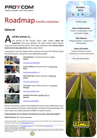 October
                                                                                                                                                          2012




Roadmap                                                                   monthly newsletter                                                             In this issue

                                                                                                                                                    New certified partner
Editorial                                                                                                                                        Frotcom is embarking on a new
                                                                                                                                                      partnership in Egypt



A                nd the winner is…
          The winners of the Frotcom 2012’s video contest “Share the
          Experience” have been decided. The video contest asked Frotcom
users around the world to submit a short video showing us their success stories
                                                                                                                                                         New features
                                                                                                                                                Polygonal borders – A new way of
                                                                                                                                                         defining areas

and/or day-to-day experiences while using Frotcom.                                                                                                     News and events
It was great to see the response from customers and users from Africa, Europe                                                                      Frotcom continues its active
and South America. The winners were (alphabetical order):                                                                                       involvement in various sports areas

                                            João Agostinho, Transports Supervisor at Sonils
                                            Angola                                                                                                  This and much more…

                                            http://youtu.be/TzCMBcnDGJ0

                                            Juarez de Morais, Aftersales Diretor at Group Tecar
                                            Brasil

                                            http://youtu.be/h8XKLMJ_uc4

                                            Sotiris Marinakis, Logistics Manager at Med Frigo
                                            Greece

                                            http://youtu.be/THa0_k4iYec


                                            Luís Chaves, Head of Sales Department at Ibervoice
                                            Portugal

                                            http://youtu.be/LBbUH8-Y8n4


                                            Suhadolc Trans team, Suhadolc Rok s.p.
                                            Slovenia

                                            http://youtu.be/hlvL8qBKRz4


Winners will receive a GoPro (Hero Naked) HD camera and an MP4 player. Each
wining company will receive a wall map with a Computer Generated Image of its
main routes and a special discount of 200€ on Frotcom services.
Congratulations to our winners and thank you for your continued support!
Valério Marques, CEO - Frotcom International

A note from the editor – If you would like to have your own say in the next edition of this newsletter please do
not hesitate to get in touch at roadmap@frotcom.com.

Roadmap Monthly Newsletter          | roadmap@frotcom.com | Tel + 351 214 135 670 | www.frotcom.com
Frotcom - Vehicle Tracking . Fleet Intelligence
Angola |Belgium |Brazil |Bulgaria |Cameroon |Cyprus |Croatia |D.R.Congo |Egypt |Georgia |Greece |Italy |Kenya |Kosova |Luxembourg |Macedonia
|Madagascar |Mauritius |Morocco |Portugal |Reunion Islands |Romania |Rwanda |Senegal |Seychelles |Sierra Leone |Slovenia |South Africa |Spain
|Tanzania |Uganda |UK |

                                                                 1
 