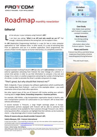 October
2013

Roadmap

monthly newsletter

In this issue
Case Study

Editorial

L

Inter-Adaks most satisfied
with Frotcom’s support and
constant innovation

et me ask you: is your company using Frotcom’s API?
I can hear you asking “What is an API and why would we use it?” Fair
enough, I obviously started on the wrong foot. Let me explain it then.

An API (Application Programming Interface) is a way for two or more computer
applications to “talk” between them. In other words, it’s a way of extracting data
from an application and use it in another application. Once programmed, the
process of data transfer requires no human intervention, it’s completely automatic.

New features
Eco-driving ranking
enhancements
Information about other
Frotcom options - Teasers

News and Events
Frotcom East Africa and Airtel Kenya
implement Road Safety Initiative
rewarding good driving behaviour

This and much more…

A typical example involving Frotcom’s API (we also call it web services) is to have an
external application extracting from Frotcom the total mileage of a vehicle in a
certain time period, in order to use that information to compute a trip cost and
charge it to a client; or another programme extracting the number of driving hours
of a driver, in order to calculate the driver’s variable component of a wage.

“That’s great, but why should that interest me?”
Well, it depends. If your company has software applications which could benefit
from reading data from Frotcom – such as in the examples above – you could
automatize some of your back office operations.
But other typical cases of the use of Frotcom’s API involve sending your vehicle’s
tracking data to major clients, forwarding companies or business partners.
For example, LKW Walter, a big transportation organisation based in Austria, asks
their transportation partners for authorization to use Frotcom’s API to know their
vehicles whereabouts.
A second example is Timocom, a large freight exchange player in Europe.
Transportation partners equipped with Frotcom will be able to authorize their
vehicle’s positions to be available for their customers through Timocom’s site. When
entering vehicle offers, companies can highlight that their vehicles can be tracked by
clients – a big advantage when it comes to getting orders.
Plenty of reasons why you should consider Frotcom’s API.
Valério Marques, CEO - Frotcom International
A note from the editor – If you would like to have your own say in the next edition of this newsletter please do
not hesitate to get in touch at roadmap@frotcom.com.
Roadmap Monthly Newsletter

| roadmap@frotcom.com | Tel + 351 214 135 670 | www.frotcom.com

Frotcom - Vehicle Tracking . Fleet Intelligence
Angola |Belgium |Brazil |Bulgaria |Cameroon |Cape Verde |Colombia |Cyprus |Croatia |Egypt |Georgia |Greece |Italy |Kenya |Kosova |Luxembourg |
Macedonia |Madagascar |Mauritius |Morocco |Namibia |Portugal |Reunion Islands |Romania |Rwanda |Seychelles |Sierra Leone |Slovenia |
South Africa |Spain | Tanzania |Uganda |UK |

1

 