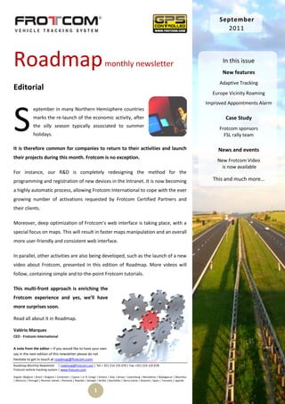 September
                                                                                                                                                         2011




Roadmap                                                                    monthly newsletter                                                            In this issue
                                                                                                                                                        New features
                                                                                                                                                       Adaptive Tracking
Editorial
                                                                                                                                                    Europe Vicinity Roaming
                                                                                                                                                  Improved Appointments Alarm




S
                eptember in many Northern Hemisphere countries
                marks the re-launch of the economic activity, after                                                                                       Case Study
                the silly season typically associated to summer                                                                                        Frotcom sponsors
                holidays.                                                                                                                                FSL rally team

It is therefore common for companies to return to their activities and launch                                                                          News and events
their projects during this month. Frotcom is no exception.
                                                                                                                                                      New Frotcom Video
                                                                                                                                                        is now available
For instance, our R&D is completely redesigning the method for the
programming and registration of new devices in the Intranet. It is now becoming                                                                      This and much more…
a highly automatic process, allowing Frotcom International to cope with the ever
growing number of activations requested by Frotcom Certified Partners and
their clients.

Moreover, deep optimization of Frotcom’s web interface is taking place, with a
special focus on maps. This will result in faster maps manipulation and an overall
more user-friendly and consistent web interface.

In parallel, other activities are also being developed, such as the launch of a new
video about Frotcom, presented in this edition of Roadmap. More videos will
follow, containing simple and to-the-point Frotcom tutorials.

This multi-front approach is enriching the
Frotcom experience and yes, we’ll have
more surprises soon.

Read all about it in Roadmap.

Valério Marques
CEO - Frotcom International


A note from the editor – If you would like to have your own
say in the next edition of this newsletter please do not
hesitate to get in touch at roadmap@frotcom.com.
Roadmap Monthly Newsletter | roadmap@frotcom.com | Tel + 351 214 135 670 | Fax +351 214 135 678
Frotcom vehicle tracking system | www.frotcom.com

Angola |Belgium | Brazil | Bulgaria | Cameroon | Cyprus | D. R. Congo | Greece | Italy | Kenya | Luxemburg | Macedonia | Madagascar | Mauritius
| Morocco | Portugal | Reunion Islands | Romania | Rwanda | Senegal | Serbia | Seychelles | Sierra Leone | Slovenia | Spain | Tanzania | Uganda


                                                                  1
 