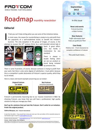 September
                                                                                                                                                      2012




Roadmap                                                                 monthly newsletter                                                           In this issue

                                                                                                                                                  News and events
Editorial                                                                                                                                           Frotcom launches
                                                                                                                                                     a Video Contest



I
         ‘ll bet you can’t help smiling when you see some of the imitations below.
                                                                                                                                                     New features
     In most cases, the reason for counterfeiting is simply to try and profit from
                                                                                                                                                Traffic information layer
     the popularity of a well-established brand, to benefit the imitator’s
                                                                                                                                               helps you guide your fleet
     business. The only exception in this group of images, of course, is the
attempt to recover the 19th century Christ, by a well-intended retired lady in
                                                         Spain. A great effort,
                                                                                                                                                      Case Study
                                                                                                                                            Peletico Ltd. – From reluctance to
                                                         sure, but hardly a
                                                                                                                                             complete confidence in Frotcom
                                                         masterpiece by any
                                                         standard.
                                                                                                                                                This and much more…
                                                                                                 There is always a
                                                                                                 double feeling when
                                                                                                 we see our product or
                                                                                                 brand being imitated
                                                                                                 by someone else.
There is some frustration, of course, because someone is trying to profit from
your work. But there is also some degree of satisfaction, I must admit, because
this is a competitor’s public declaration of Frotcom’s superior quality, which they
try to imitate.
Here is a basic and recent example concerning our car sticker:

                   Original Frotcom                                                         Not Frotcom
                      car sticker                                                     real photo (pixelated)




Frotcom is permanently improving due to our massive investment in R&D. By
choosing Frotcom, you know that you will have a professional, high quality
solution to help you manage your fleet.

Don’t go for solutions that just look like Frotcom. Don’t settle for an imitation.
Prefer the original product.
Valério Marques, CEO - Frotcom International

A note from the editor – If you would like to have your own say in the next edition of this newsletter please do
not hesitate to get in touch at roadmap@frotcom.com.

Roadmap Monthly Newsletter         | roadmap@frotcom.com | Tel + 351 214 135 670 | www.frotcom.com
Frotcom - Vehicle Tracking . Fleet Intelligence
Angola|Belgium|Brazil|Bulgaria|Cameroon|Cyprus|Croatia|D.R.Congo|Georgia|Greece|Italy|Kenya|Kosova|Luxembourg|Macedonia|Madagascar|
Mauritius|Morocco|Portugal|Reunion Islands|Romania|Rwanda|Senegal|Seychelles|Sierra Leone|Slovenia|South Africa|Spain|Tanzania|Uganda|UK|


                                                                1
 