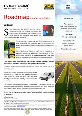 April
                                                                                                                                                        2011




Roadmap                                                                     monthly newsletter                                                       In this issue

                                                                                                                                                     New features
Editorial                                                                                                                                       New importable cost file,




S
         ome businesses use vehicles as their primary                                                                                            extended visualization,
         source of activity. For instance, distribution and                                                                                            and more
         long-haulage companies sell the transportation of
                                                                                                                                                      Case study
         goods. Vehicles are, therefore, their central tool.
These are vehicle-centric businesses.                                                                                                             TNT Express (Cyprus)

                                    These businesses usually deal with fleet management in a                                                        News and events
                                    very professional and systematic way. In most cases, the                                                       Project Citymotion
                                    expertise to deal with all fleet management issues exists in-                                                    shows results
                                    house.
                                                                                                                                                 This and much more…
                                    Other businesses, however, such as a restaurant, a
                                    gardening company or a bank, see their fleets not as their
                                    central tool, but rather as a need to an end. They need
                                    vehicles to take their goods or services to their customers.

Quite often, these companies do not have the internal expertise, time or
inclination to ensure the professional management of their fleets.

Therefore, fleet management often becomes a burden and is dealt with in a
minimalist form.

Having both sorts of businesses in mind, Frotcom was
designed in such a way that it is powerful enough to
serve professional fleet managers; but it also user-
friendly in order to be used by non-vehicle-centric
businesses.

This has been Frotcom’s philosophy since the very start. The proof is that we are
proud to count as customers, transportation companies with more than one
thousand trucks and trailers, but also companies with only one van.

Rather than having customers adapting to Frotcom, we built Frotcom to adapt
to customers.
Valério Marques
CEO - Frotcom International

A note from the editor – If you would like to have your own say in the next edition of this newsletter please do
not hesitate to get in touch at roadmap@frotcom.com.
Roadmap Monthly Newsletter | roadmap@frotcom.com | Tel + 351 214 135 670 | Fax +351 214 135 678
Frotcom vehicle tracking system | www.frotcom.com

Angola |Belgium | Brazil | Bulgaria | Cameroon | Cyprus | D. R. Congo | Greece | Kenya | Luxemburg | Macedonia | Madagascar | Mauritius |
Morocco | Portugal | Reunion Islands | Romania | Rwanda | Senegal | Serbia | Seychelles | Sierra Leone | Slovenia | Spain | Tanzania | Uganda


                                                                   1
 