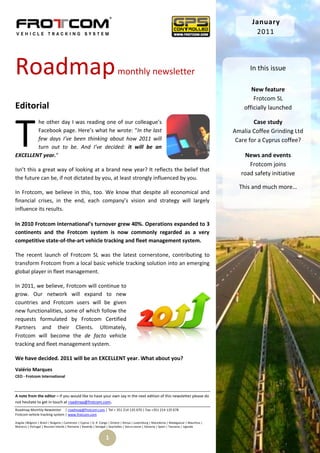 January
                                                                                                                                                    2011




Roadmap                                                                   monthly newsletter                                                      In this issue

                                                                                                                                                   New feature
                                                                                                                                                    Frotcom SL
Editorial                                                                                                                                       officially launched




T
        he other day I was reading one of our colleague’s                                                                                           Case study
        Facebook page. Here’s what he wrote: “In the last                                                                                   Amalia Coffee Grinding Ltd
        few days I’ve been thinking about how 2011 will                                                                                      Care for a Cyprus coffee?
        turn out to be. And I’ve decided: it will be an
EXCELLENT year.“                                                                                                                                 News and events
                                                                                                                                                  Frotcom joins
Isn’t this a great way of looking at a brand new year? It reflects the belief that
                                                                                                                                               road safety initiative
the future can be, if not dictated by you, at least strongly influenced by you.
                                                                                                                                              This and much more…
In Frotcom, we believe in this, too. We know that despite all economical and
financial crises, in the end, each company’s vision and strategy will largely
influence its results.

In 2010 Frotcom International’s turnover grew 40%. Operations expanded to 3
continents and the Frotcom system is now commonly regarded as a very
competitive state-of-the-art vehicle tracking and fleet management system.

The recent launch of Frotcom SL was the latest cornerstone, contributing to
transform Frotcom from a local basic vehicle tracking solution into an emerging
global player in fleet management.

In 2011, we believe, Frotcom will continue to
grow. Our network will expand to new
countries and Frotcom users will be given
new functionalities, some of which follow the
requests formulated by Frotcom Certified
Partners and their Clients. Ultimately,
Frotcom will become the de facto vehicle
tracking and fleet management system.

We have decided. 2011 will be an EXCELLENT year. What about you?
Valério Marques
CEO - Frotcom International



A note from the editor – If you would like to have your own say in the next edition of this newsletter please do
not hesitate to get in touch at roadmap@frotcom.com.
Roadmap Monthly Newsletter | roadmap@frotcom.com | Tel + 351 214 135 670 | Fax +351 214 135 678
Frotcom vehicle tracking system | www.frotcom.com

Angola |Belgium | Brazil | Bulgaria | Cameroon | Cyprus | D. R. Congo | Greece | Kenya | Luxemburg | Macedonia | Madagascar | Mauritius |
Morocco | Portugal | Reunion Islands | Romania | Rwanda | Senegal | Seychelles | Sierra Leone | Slovenia | Spain | Tanzania | Uganda


                                                                  1
 