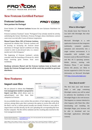 Did you know


New Frotcom Certified Partner
Frotcom Lusitana
New partner for Portugal
                                                                                                                                                                                   
                                                                                                                                                     What is Silverlight?
From October 21st, Frotcom Lusitana became the new Exclusive Distributor for
Portugal.                                                                                                                                   You already know that Frotcom SL
Frotcom Lusitana (“Lusitana” means “Portuguese”) has already started its activity,                                                          was built with Silverlight. But what
substituting the former Distributor, Frotcom Portugal, whose distribution contract                                                          exactly is it?
came now to an end, after 2 years of intense cooperation.

Manuel Gomes Mota, CEO of Frotcom Lusitana,                                                                                                 Microsoft        Silverlight     is     a   web
expressed his whishes that “Frotcom Lusitana will                                                                                           application framework that integrates
be focusing on increasing the Frotcom brand                                                                                                 multimedia,         computer           graphics,
awareness in Portugal. Special conditions are being
                                                                                                                                            animation and interactivity into a
created in order to fast forward sales, in a mature
market such is the Portuguese.”                                                                                                             single runtime environment. It is
                                                                                                                                            compatible         with     multiple        web
The beginning of Frotcom Lusitana’s activity
coincides with the launching of Frotcom SL, which                                                                                           browsers used on Microsoft Windows
keeps receiving great reviews from users                                                                                                    and Mac OS X operating systems.
worldwide.                                                                                                                                  Mobile        devices,     starting         with
                                                                                                                                            Windows Phone 7 and Symbian
Roadmap welcomes Manuel and the Frotcom Lusitana team on board, and
thanks the Frotcom Portugal team for all the work they provided as previous                                                                 (Series 60) phones, are likely to
distributor.                                                                                                                                become supported in 2010. For more
                                                                                                                                            information on Microsoft Silverlight
                                                                                                                                            visit http://www.silverlight.net/.

New Features
                                                                                                                                                     How does it work?
Import cost files
                                                                                                                                            The first time your web browser
We are pleased to inform that Frotcom’s
                                                                                                                                            loads     a      web      page        containing
Cost management module is prepared to
                                                                                                                                            Silverlight content, you will be asked
Import cost files, which allows users to
upload/import cost files from their                                                                                                         to authorize the installation of the
computers to Frotcom.                                                                                                                       Silverlight Plugin to the web browser.

As you probably know, some entities like providers of fuel, highway and parking                                                             This happens in a manner identical to
services, among others, give their customers the option to receive files with all of                                                        what happens with Flash files. After
the fleet’s cost for a certain period (usually one month). Frotcom is now able to                                                           downloading         and        installing    the
import these cost files directly, by the user uploading the corresponding file from
                                                                                                                                            Silverlight Plugin, your browser will
his/her computer. The file will be validated and the resulting data inserted in the
Cost management module.                                                                                                                     be   able     to    download          and   run
                                                                                                                                            Silverlight applications (Silverlight
                                                                                                                                            content).
Roadmap Monthly Newsletter | roadmap@frotcom.com | Tel + 351 214 135 670 | Fax +351 214 135 678
Frotcom vehicle tracking system | www.frotcom.com

Angola |Belgium | Brazil | Bulgaria | Cameroon | Cyprus | D. R. Congo | Greece | Kenya | Luxemburg | Macedonia | Madagascar | Mauritius |
Morocco | Portugal | Reunion Islands | Romania | Rwanda | Senegal | Seychelles | Sierra Leone | Slovenia | Spain | Tanzania | Uganda


                                                                  2
 