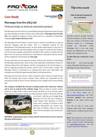 Tip of the month

                                                                                                                                                 Take Frotcom Premium SL
Case Study                                                                                                                                           for a test drive

Marampa Iron Ore (SL) Ltd
Frotcom helps in mineral extraction project
The Marampa Iron Ore Project is a brownfields (mineral) exploration project located
near the township of Lunsar in Sierra Leone, West Africa. Marampa Iron Ore (SL)
Ltd is the registered company in Sierra Leone and it is a subsidiary of Australian                                                          Recently, Frotcom proudly launched
company Cape Lambert Resources Ltd.                                                                                                         Frotcom Premium SL (Beta release).
                                                                                                                                            This new version of Frotcom’s web
The Marampa Iron Ore Project, in Sierra Leone, could be in production as early as                                                           interface, based on a technology
2012, the company said last month. “This is a landmark moment for the
                                                                                                                                            created     by      Microsoft,      called
development of the Marampa project, we have made rapid progress in the past 12
                                                                                                                                            Silverlight (SL), is not only much
months, and with five rigs now drilling at site, we expect to accelerate the timing of
                                                                                                                                            quicker but additionaly uses the full
our first resource update, scheduled for the March 2011 quarter, at which time the
                                                                                                                                            width of the computer screen.
bulk of the rail and port infrastructure refurbishment associated with the project
will be completed,” said chairperson Tony Sage.                                                                                             To take this new version for a test
                                                                                                                                            drive…
He also noted that over the past few months, work has also started on refurbishing
the Marampa infrastructure. Some of the work undertaken included the removal of                                                             Click on the       icon on the top right
existing railway lines and sleepers, and the recompacting of the rail formation, as                                                         corner. That link will bring you to the
well as replacing missing rail sections, and the start of civil works at Pepel. The                                                         Silverlight version of the interface.
Marampa Project is connected to an existing deep water port, ship loader and
stockpile area at Pepel by approximately 80km of rail infrastructure.

Marampa Iron Ore (SL) Ltd has a fleet of vehicles which consist of mainly Toyota
Hilux and Toyota Land Cruiser vehicles. These vehicles are responsible for the
movement of staff as well as for the collection of core samples from various drilling
rigs.

The company installed the Frotcom tracking system into numerous vehicles
                                                                                                                                            If you are not yet a Frotcom user and
and is now in control of the vehicles usage. They are able to monitor vehicle
                                                                                                                                            you wish to take Frotcom Premium SL
positions at night which is when most misuse and theft can occur and the system
                                                                                                                                            for a     test drive, please go to
allows them to track their vehicles in remote locations, which is where the drill rigs
                                                                                                                                            http://www.frotcom.com and enter
                                          are located, with the use of Google Maps.
                                                                                                                                            username       guestsl   and     password
                                          Marampa Iron Ore (SL) Ltd is looking to
                                                                                                                                            frotcom in the login section (top
                                          vastly expand their operation in Sierra
                                                                                                                                            right).
                                          Leone and is relying on Frotcom to give
                                          sufficient information and control over                                                           You will be able to track some
                                          their fleet of vehicles which in turn will                                                        vehicles which have been equipped
                                          reduce fuel consumption and maintenance                                                           with Frotcom, in different parts of the
                                          costs.                                                                                            world.

ROADMAP congratulates Jason, Penny and the Frotcom Sierra Leone team for
                                                                                                                                            Note: This password is only valid for
this great achievement.
                                                                                                                                            7 days. If you later need an extension,
                                                                                                                                            please contact Frotcom International
Roadmap Monthly Newsletter | roadmap@frotcom.com | Tel + 351 214 135 670 | Fax +351 214 135 678                                             at support@frotcom.com and just
Frotcom vehicle tracking system | www.frotcom.com
                                                                                                                                            request a password extension.
Angola |Belgium | Brazil | Bulgaria | Cameroon | Cyprus | D. R. Congo | Greece | Kenya | Luxemburg | Macedonia | Madagascar | Mauritius |
Morocco | Portugal | Reunion Islands | Romania | Rwanda | Senegal | Seychelles | Sierra Leone | Slovenia | Spain | Tanzania | Uganda


                                                                  3
 