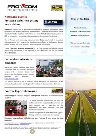 News and events
                                                                                                                                             Next, on Roadmap
Frotcom’s web site is getting
more visitors
                                                                                                                                                 News and events,
Alexa (www.alexa.com) is a company specialized in providing information about
websites to the Internet community. Alexa has built a database of information about                                                         more new Frotcom features
sites that includes statistics, related links and more. With this information, Alexa is
able to provide very interesting information about the companies’ web sites.                                                                 and tips will be presented.

One of Alexa’s most interesting indicators is its Rank. Alexa’s rank is a number
which shows the site’s order in the list of most visited sites in the Internet. So, site
                                                                                                                                            This and more, so don’t miss
ranked number one is the Internet’s most visited site, and so forth.
                                                                                                                                             the next issue of Roadmap.
Today, Frotcom’s web site is ranked 635,220. The number has been decreasing
significantly; for instance, in the beginning of 2010, Frotcom’s site was still ranked
above 1,000,000.



India riders’ adventure
continues
Inacio and Leninha continue their Indian
adventure with the sidecar motorcycle
equiped with a Frotcom device. Great
pictures and descriptions of many pitoresc
episodes       are       available      in
www.daravolta.com.
The website includes a link to Frotcom, where the vehicle can be tracked. At the
moment, it can be spotted traveling south from Goa, on the western coast of India.



Frotcom Cyprus showcases
Frotcom Cyprus exhibited in Cyprus’ 7th BoysStuff Show, held in November 27 and
28, 2010.
                                                          The show included presentations of new car
                                                          models, automotive products and accessories, car
                                                          audio systems and – according to the
                                                          organization, the most beautiful cars and
                                                          motorcycles in Cyprus.
                                                          Frotcom was present as part of Frotcom Cyprus’
                                                          strategy for brand awareness in the country.

Roadmap congratulates Michailis and the Frotcom Cyprus team for this
initiative.
Roadmap Monthly Newsletter | roadmap@frotcom.com | Tel + 351 214 135 670 | Fax +351 214 135 678
Frotcom vehicle tracking system | www.frotcom.com

Angola |Belgium | Brazil | Bulgaria | Cameroon | Cyprus | D. R. Congo | Greece | Kenya | Luxemburg | Macedonia | Madagascar | Mauritius |
Morocco | Portugal | Reunion Islands | Romania | Rwanda | Senegal | Seychelles | Sierra Leone | Slovenia | Spain | Tanzania | Uganda


                                                                  4
 