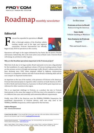 July 2010




Roadmap                                                                  monthly newsletter                                            In this issue

                                                                                                                                 Frotcom arrives in Brazil
                                                                                                                                 Redescovering the Americas

                                                                                                                                          Case study
Editorial                                                                                                                        Vehicle tracking in Morocco




F
                 rotcom has expanded its operations to Brazil.
                                                                                                                                 New features in Frotcom
           After a thorough analysis of the Brazilian vehicle                                                                            Regions
           tracking market and of the legal and logistical
           constraints, Frotcom International has officially                                                                       This and much more…
begun in July 2010 its operations in this country.

Operations will begin in the region delimited by Sao Paulo, Rio de Janeiro, Brasilia
and Goiania. Industrially, this is the most active area in Brazil. Later, Frotcom Brazil
will enlarge its activities to other regions.

Why are the Brazilian operations important to the Frotcom project?

Well, first of all, due to its huge market, Brazil represents on its own a big potential
for the installation of a quite significant volume of Frotcom tracking systems. Roads
are the primary carriers of freight and passenger traffic (Brazil's railway system has
been declining since 1945, when emphasis shifted to highway construction).
Frotcom is a competitive solution and with Frotcom Brazil’s marketing skills will for
sure conquer an important market share.

As important as the size of the market, is the presence of Frotcom in the Americas.
Frotcom International plans to expand to other countries in South America in 2011.
In 2012, North and Central America. A presence in Brazil will be quite important as a
reference for other countries in the region.

This is an important challenge to Frotcom, as a product, but also to Frotcom
International, in the sense that support to FCPs has now to be extended to a region
in a different time zone and eventually with somewhat different requirements.

Finally, since GSM in the Americas uses the 850MHz/1900MHz frequencies, the
quadriband characteristic of Frotcom devices, until now only used in the
900MHz/1800MHz frequencies, will be explored for the first time.

Valério Marques
CEO - Frotcom International



A note from the editor – If you would like to have your own say in the next edition of this newsletter
please do not hesitate to get in touch at roadmap@frotcom.com.


Roadmap Monthly Newsletter | roadmap@frotcom.com | Tel + 351 214 135 670 | Fax +351 214 135 678
Frotcom vehicle tracking system | www.frotcom.com

Algeria | Angola |Belgium | Brazil | Bulgaria | Cameroon | D. R. Congo | Greece | Kenya | Luxemburg | Madagascar | Mauritius |
Morocco | Portugal | Reunion Islands | Romania | Rwanda | Senegal | Seychelles | Slovenia | Spain | Tanzania | Uganda


                                                              1
 