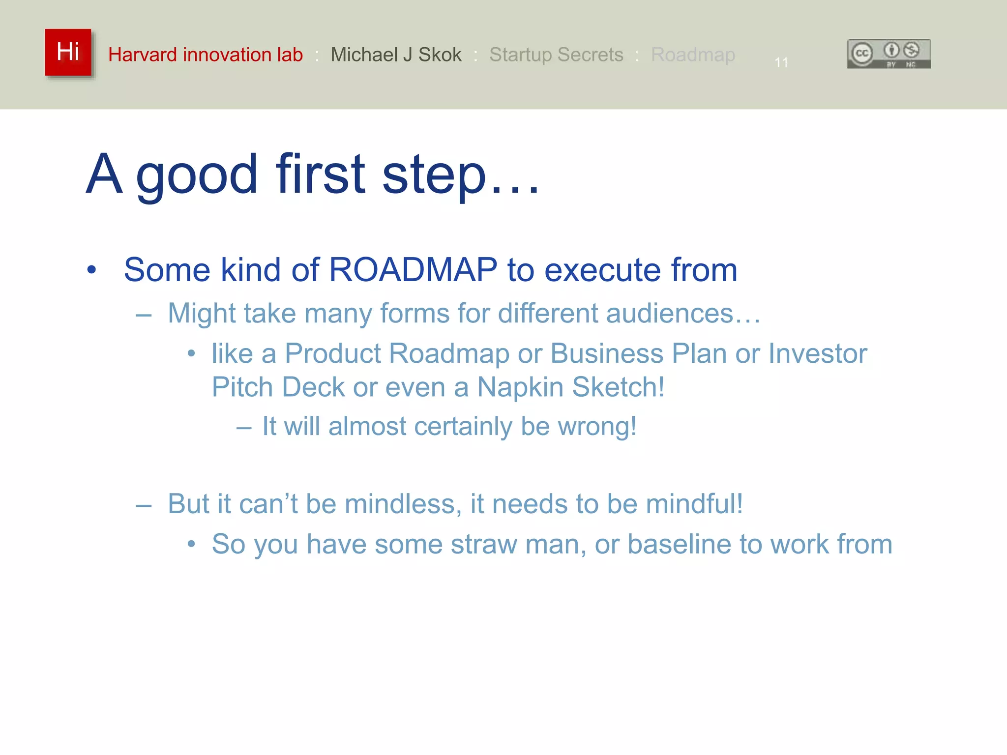 Harvard innovation lab : Michael Hi J Skok : Startup Secrets : Roadmap 
A good first step… 
• Some kind of ROADMAP to execute from 
– Might take many forms for different audiences… 
11 
• like a Product Roadmap or Business Plan or Investor 
Pitch Deck or even a Napkin Sketch! 
– It will almost certainly be wrong! 
– But it can’t be mindless, it needs to be mindful! 
• So you have some straw man, or baseline to work from 
 