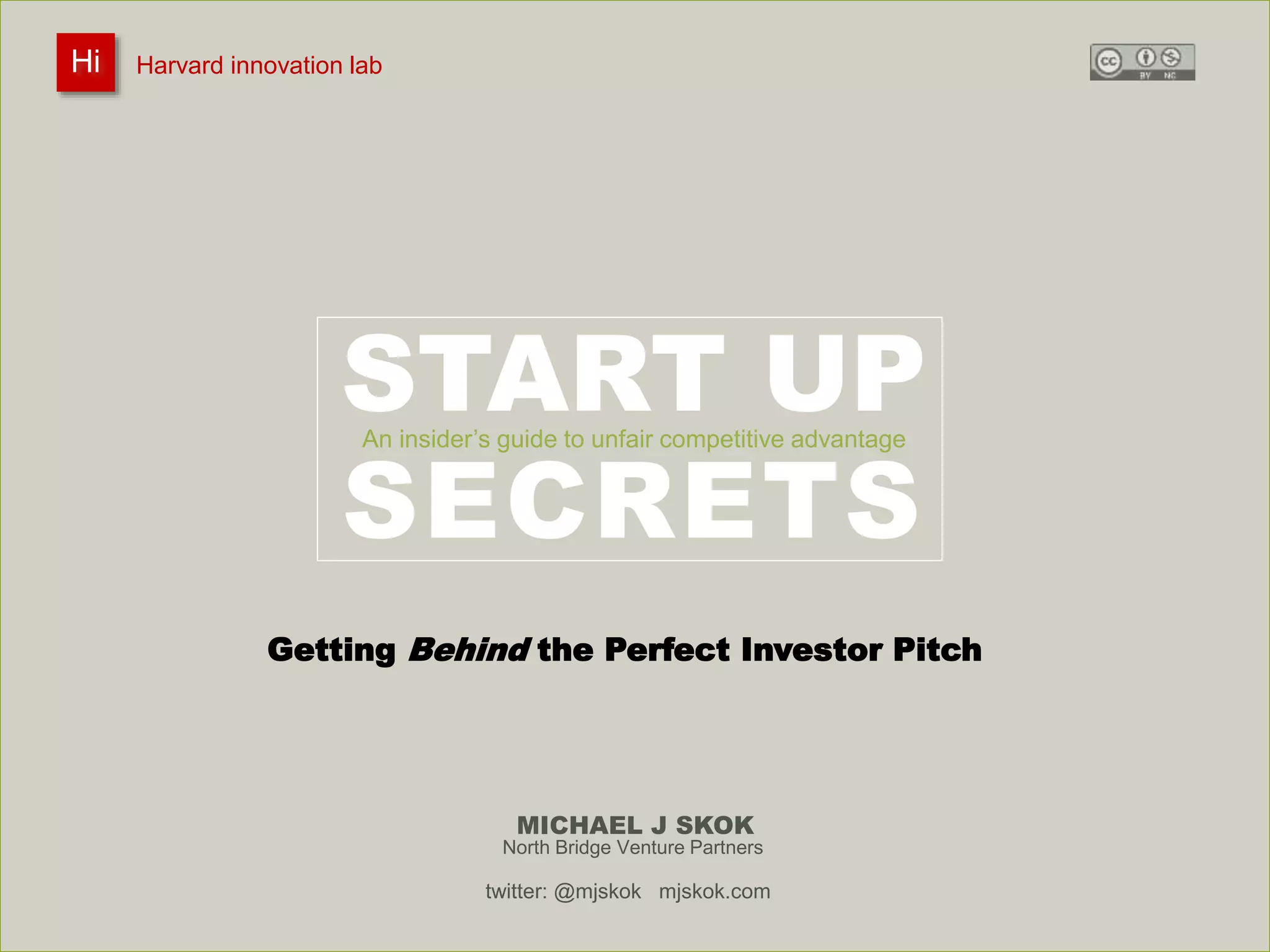 Harvard innovation lab : Michael J Skok : Startup Secrets : Roadmap 
START UP 
An insider’s guide to unfair competitive advantage 
SECRETS 
MICHAEL J SKOK 
Hi Harvard innovation lab 
Getting Behind the Perfect Investor Pitch 
North Bridge Venture Partners 
twitter: @mjskok mjskok.com 
 