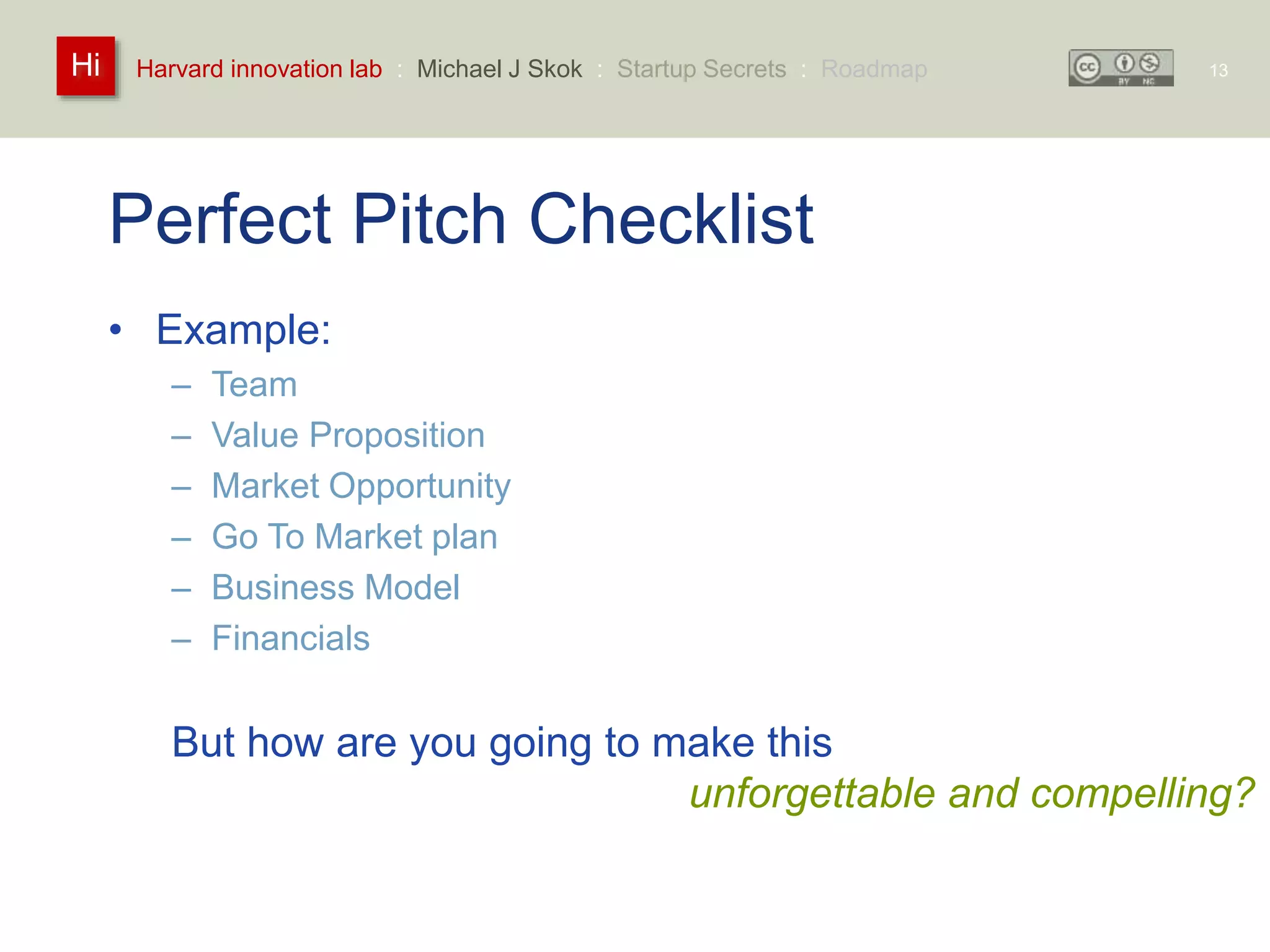 Harvard innovation lab : Michael Hi J Skok : Startup Secrets : Roadmap 
Perfect Pitch Checklist 
• Example: 
– Team 
– Value Proposition 
– Market Opportunity 
– Go To Market plan 
– Business Model 
– Financials 
13 
But how are you going to make this 
unforgettable and compelling? 
 