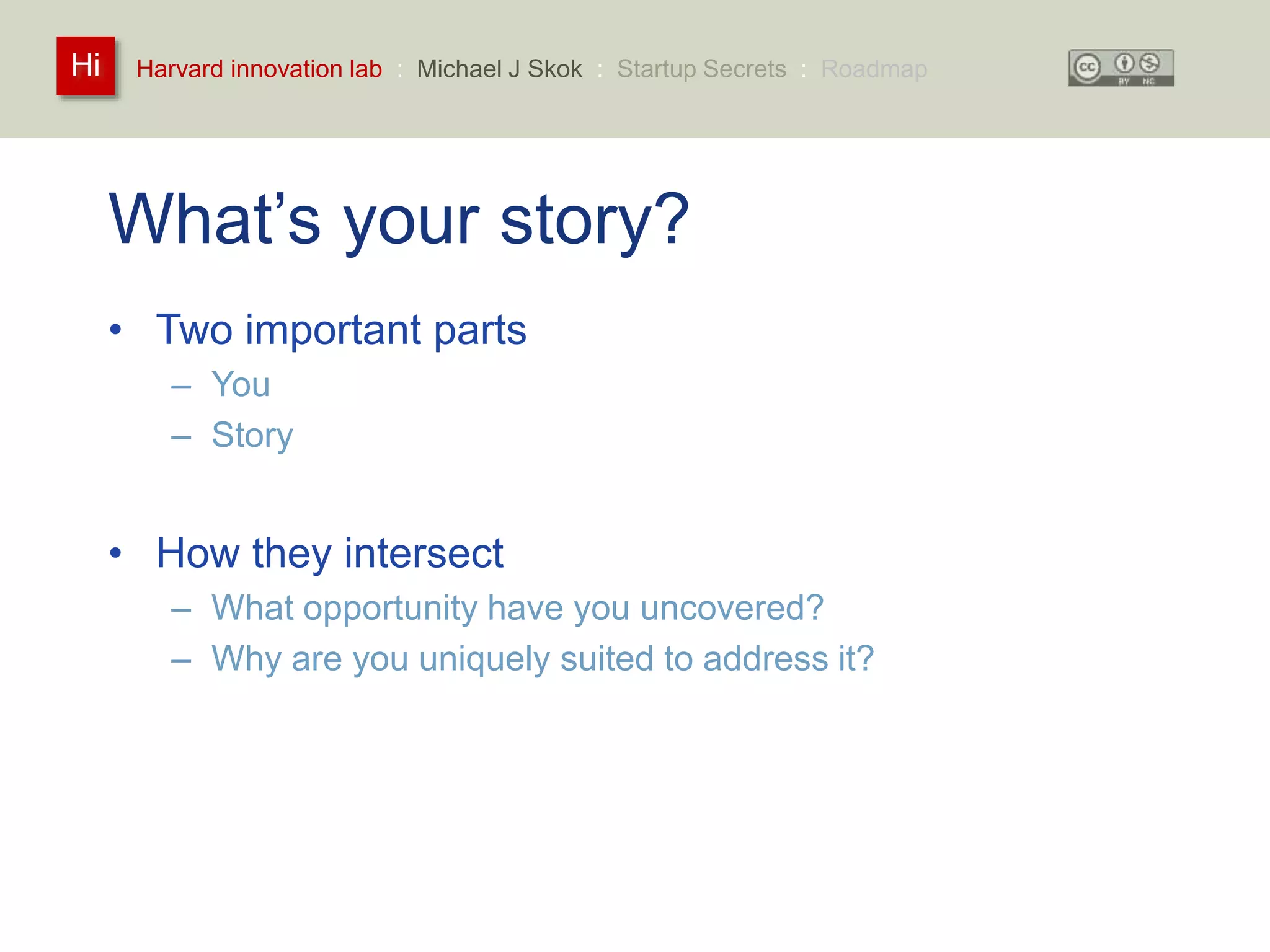 Harvard innovation lab : Michael Hi J Skok : Startup Secrets : Roadmap 
What’s your story? 
• Two important parts 
– You 
– Story 
• How they intersect 
– What opportunity have you uncovered? 
– Why are you uniquely suited to address it? 
 
