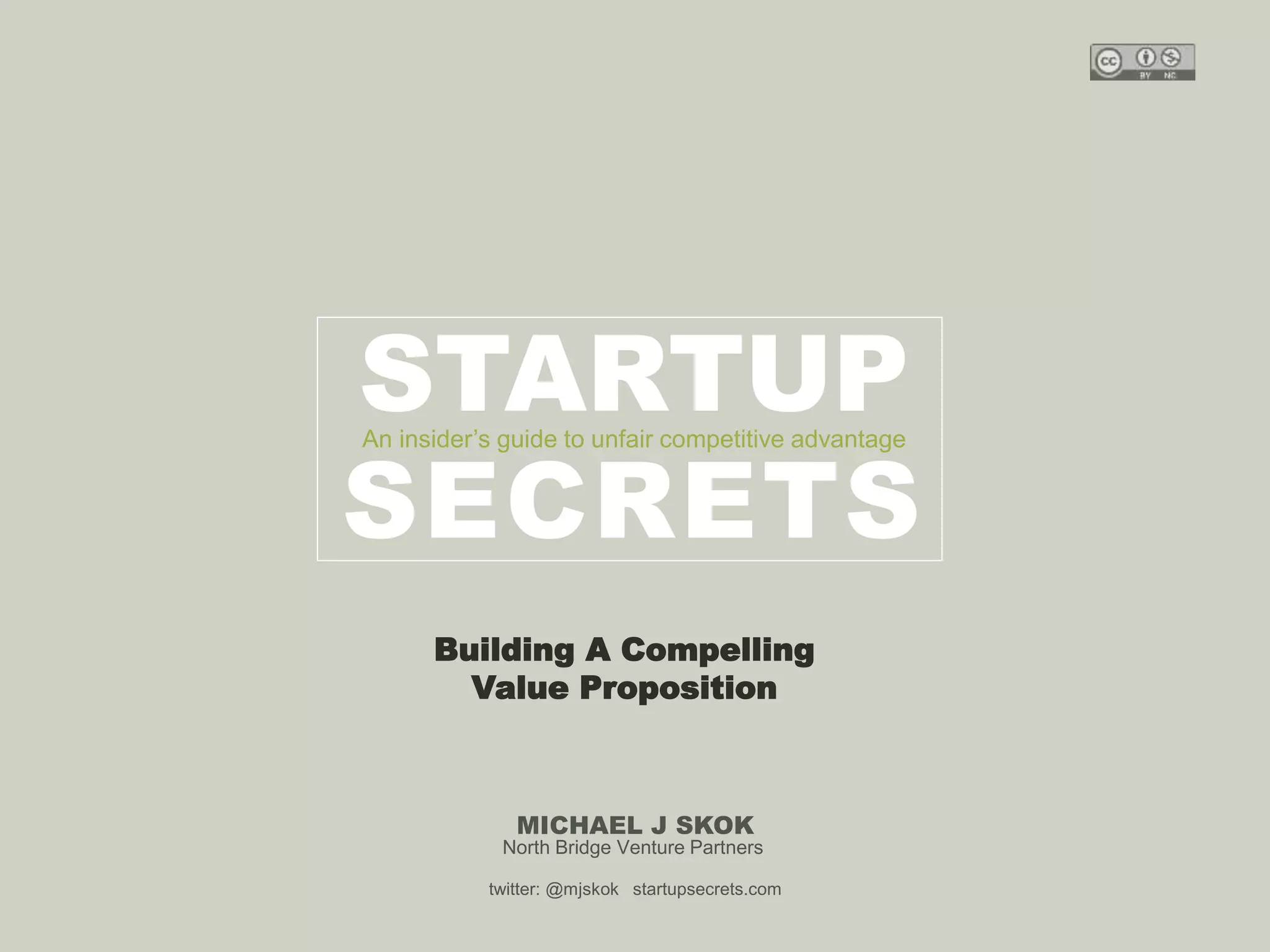 Harvard innovation lab : Michael Hi J Skok : Startup Secrets : Roadmap 
STARTUP 
An insider’s guide to unfair competitive advantage 
SECRETS 
Building A Compelling 
Value Proposition 
MICHAEL J SKOK 
North Bridge Venture Partners 
twitter: @mjskok startupsecrets.com 
 
