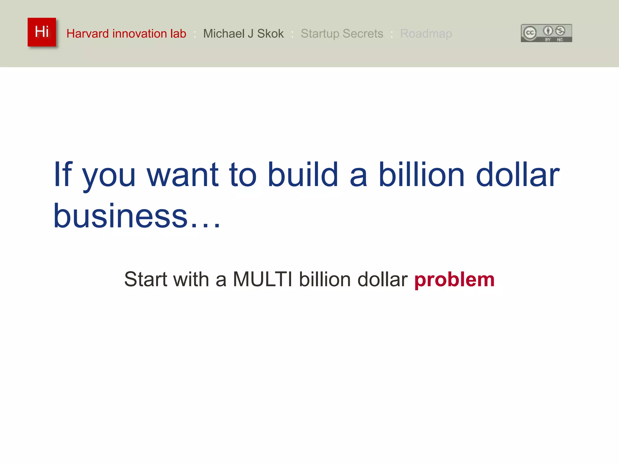 Harvard innovation lab : Michael Hi J Skok : Startup Secrets : Roadmap 
If you want to build a billion dollar 
business… 
Start with a MULTI billion dollar problem 
 