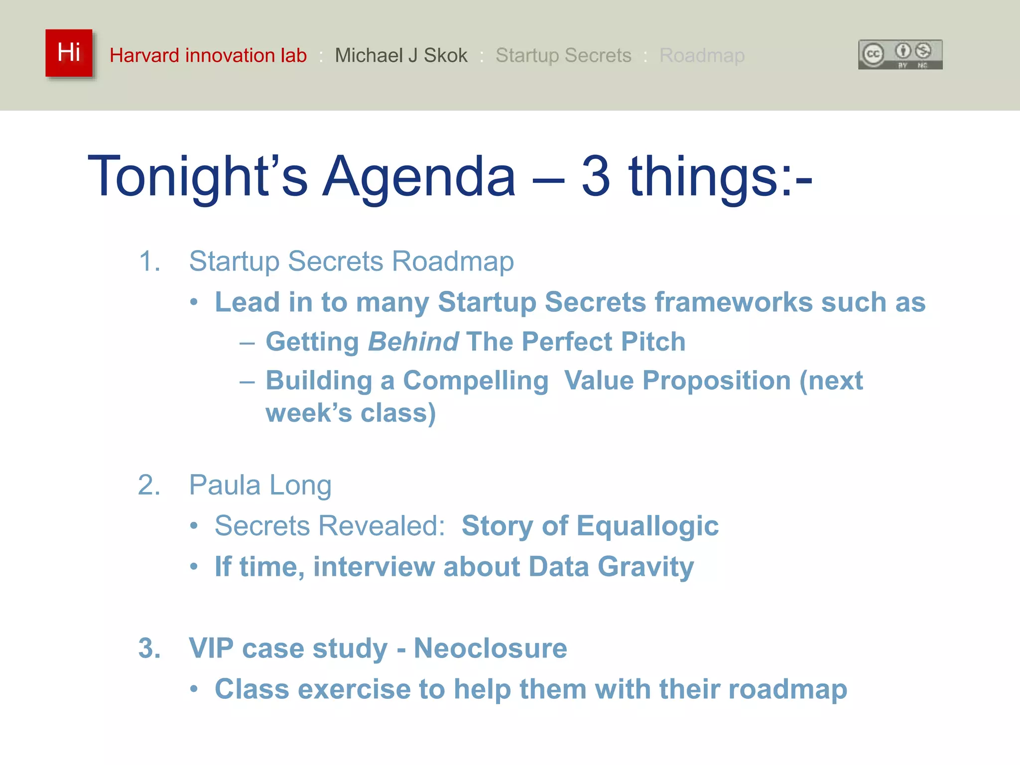 Harvard innovation lab : Michael Hi J Skok : Startup Secrets : Roadmap 
Tonight’s Agenda – 3 things:- 
1. Startup Secrets Roadmap 
• Lead in to many Startup Secrets frameworks such as 
– Getting Behind The Perfect Pitch 
– Building a Compelling Value Proposition (next 
week’s class) 
2. Paula Long 
• Secrets Revealed: Story of Equallogic 
• If time, interview about Data Gravity 
3. VIP case study - Neoclosure 
• Class exercise to help them with their roadmap 
 