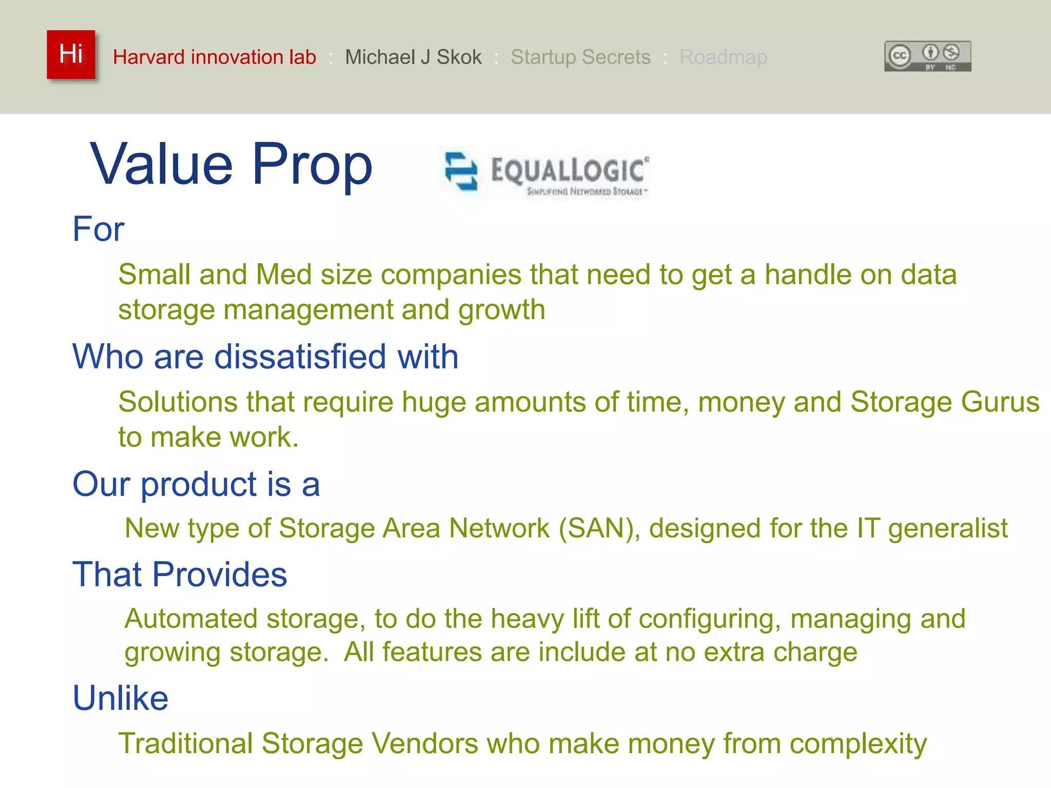 Harvard innovation lab : Michael Hi J Skok : Startup Secrets : Roadmap 
Value Prop 
For 
Small and Med size companies that need to get a handle on data 
storage management and growth 
Who are dissatisfied with 
Solutions that require huge amounts of time, money and Storage Gurus 
to make work. 
Our product is a 
New type of Storage Area Network (SAN), designed for the IT generalist 
That Provides 
Automated storage, to do the heavy lift of configuring, managing and 
growing storage. All features are include at no extra charge 
Unlike 
Traditional Storage Vendors who make money from complexity 
 