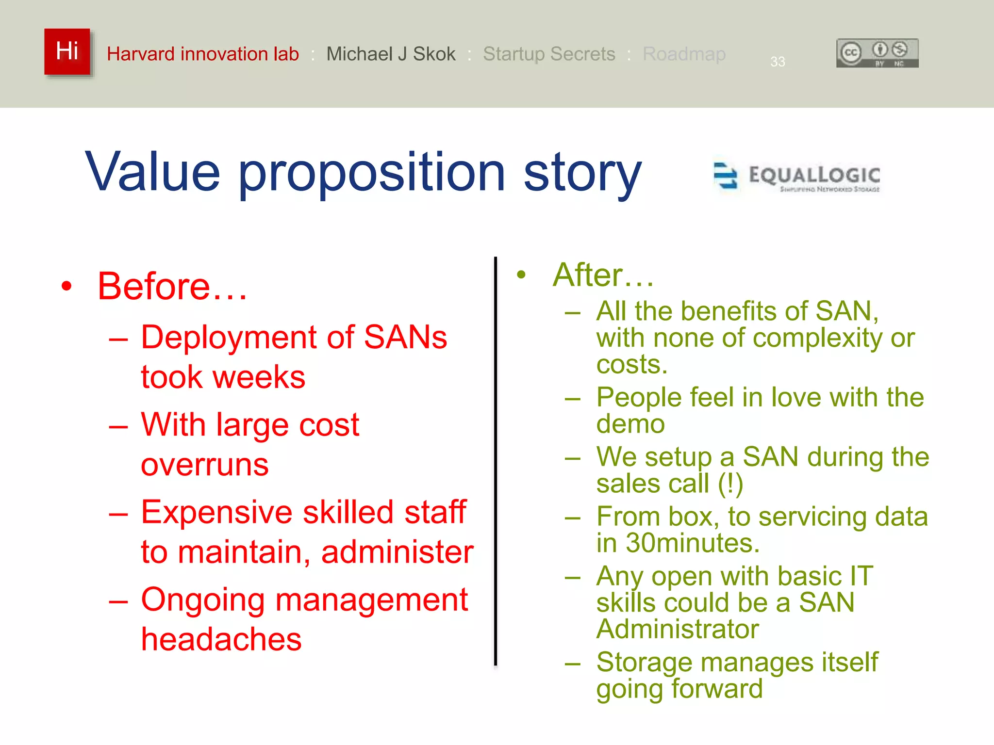 Harvard innovation lab : Michael Hi J Skok : Startup Secrets : Roadmap 
Value proposition story 
• Before… 
– Deployment of SANs 
took weeks 
– With large cost 
overruns 
– Expensive skilled staff 
to maintain, administer 
– Ongoing management 
headaches 
• After… 
– All the benefits of SAN, 
with none of complexity or 
costs. 
– People feel in love with the 
demo 
– We setup a SAN during the 
sales call (!) 
– From box, to servicing data 
in 30minutes. 
– Any open with basic IT 
skills could be a SAN 
Administrator 
– Storage manages itself 
going forward 
33 
 