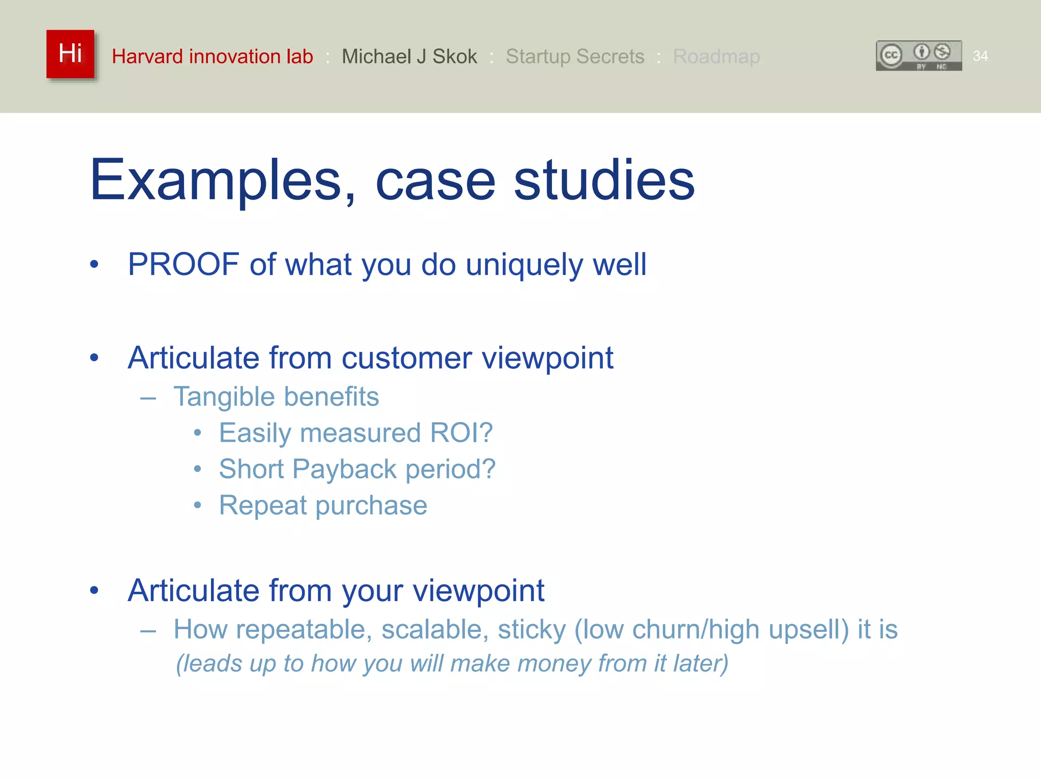 Harvard innovation lab : Michael Hi J Skok : Startup Secrets : Roadmap 
Examples, case studies 
• PROOF of what you do uniquely well 
• Articulate from customer viewpoint 
– Tangible benefits 
• Easily measured ROI? 
• Short Payback period? 
• Repeat purchase 
• Articulate from your viewpoint 
– How repeatable, scalable, sticky (low churn/high upsell) it is 
(leads up to how you will make money from it later) 
34 
 
