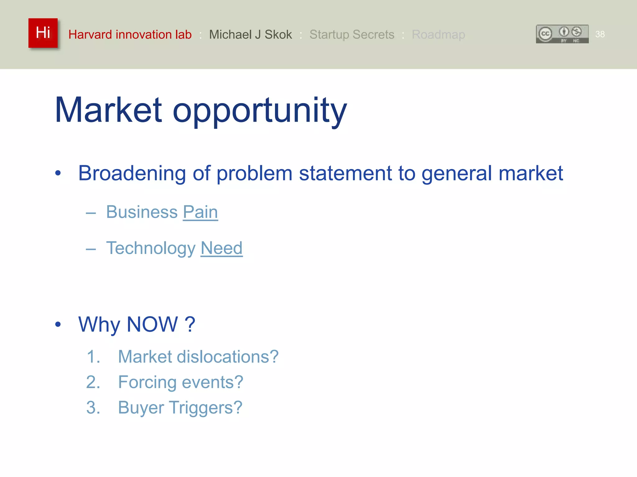 Harvard innovation lab : Michael Hi J Skok : Startup Secrets : Roadmap 
Market opportunity 
• Broadening of problem statement to general market 
– Business Pain 
– Technology Need 
• Why NOW ? 
1. Market dislocations? 
2. Forcing events? 
3. Buyer Triggers? 
38 
 