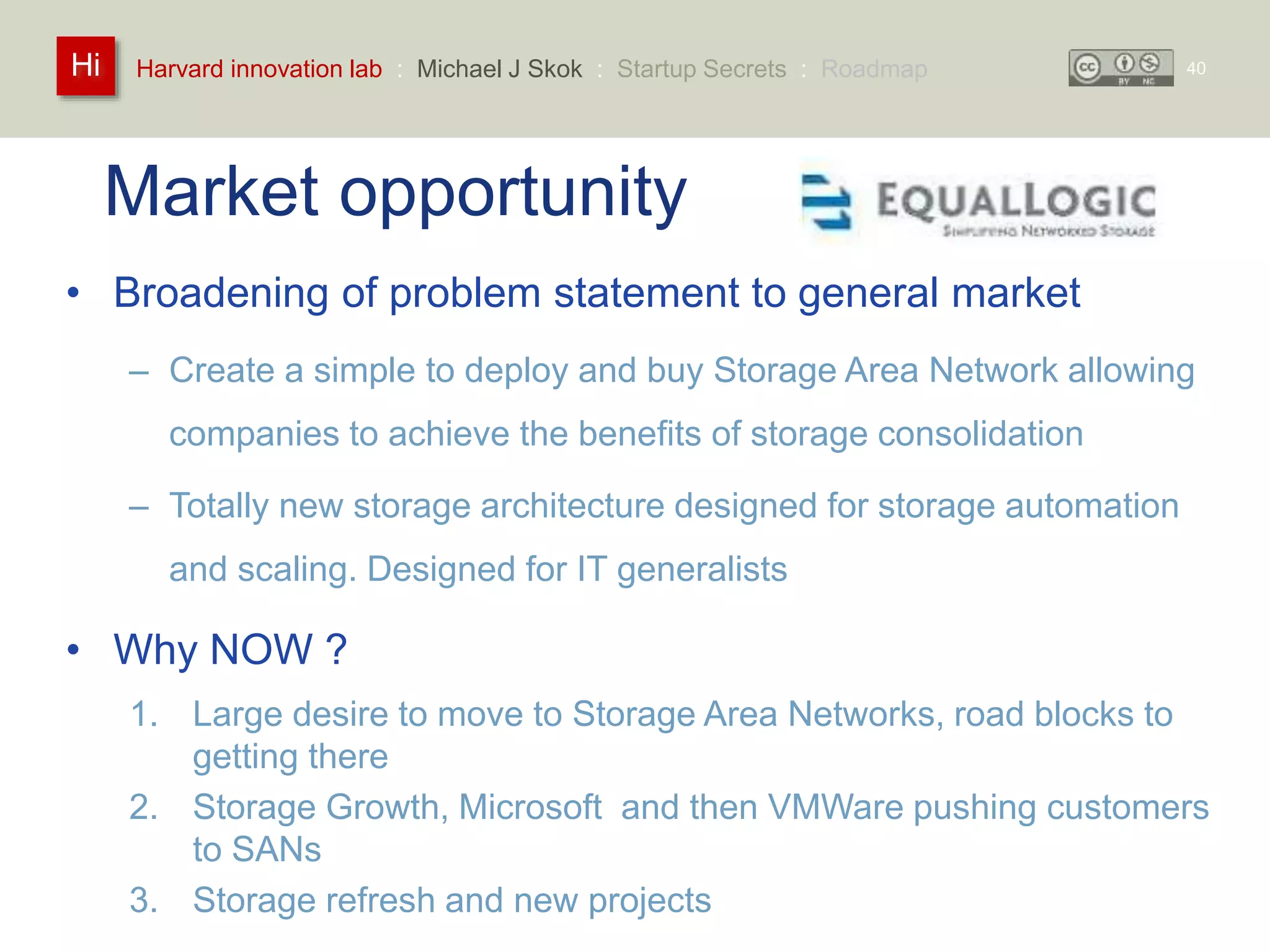 Harvard innovation lab : Michael Hi J Skok : Startup Secrets : Roadmap 
Market opportunity 
• Broadening of problem statement to general market 
– Create a simple to deploy and buy Storage Area Network allowing 
companies to achieve the benefits of storage consolidation 
– Totally new storage architecture designed for storage automation 
and scaling. Designed for IT generalists 
• Why NOW ? 
1. Large desire to move to Storage Area Networks, road blocks to 
getting there 
2. Storage Growth, Microsoft and then VMWare pushing customers 
to SANs 
3. Storage refresh and new projects 
40 
 