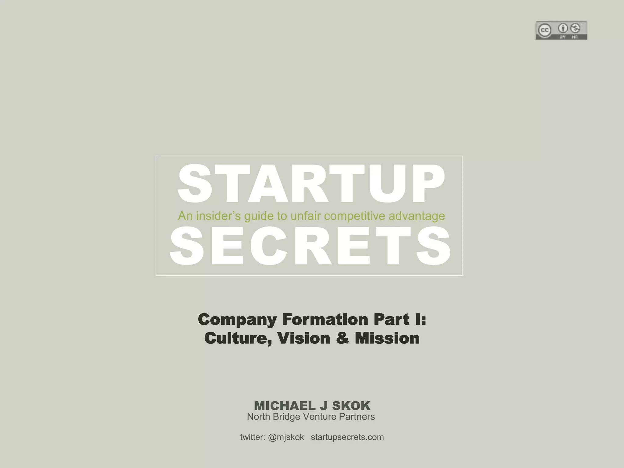 Harvard innovation lab : Michael Hi J Skok : Startup Secrets : Roadmap 
STARTUP 
An insider’s guide to unfair competitive advantage 
SECRETS 
Company Formation Part I: 
Culture, Vision & Mission 
MICHAEL J SKOK 
North Bridge Venture Partners 
twitter: @mjskok startupsecrets.com 
 