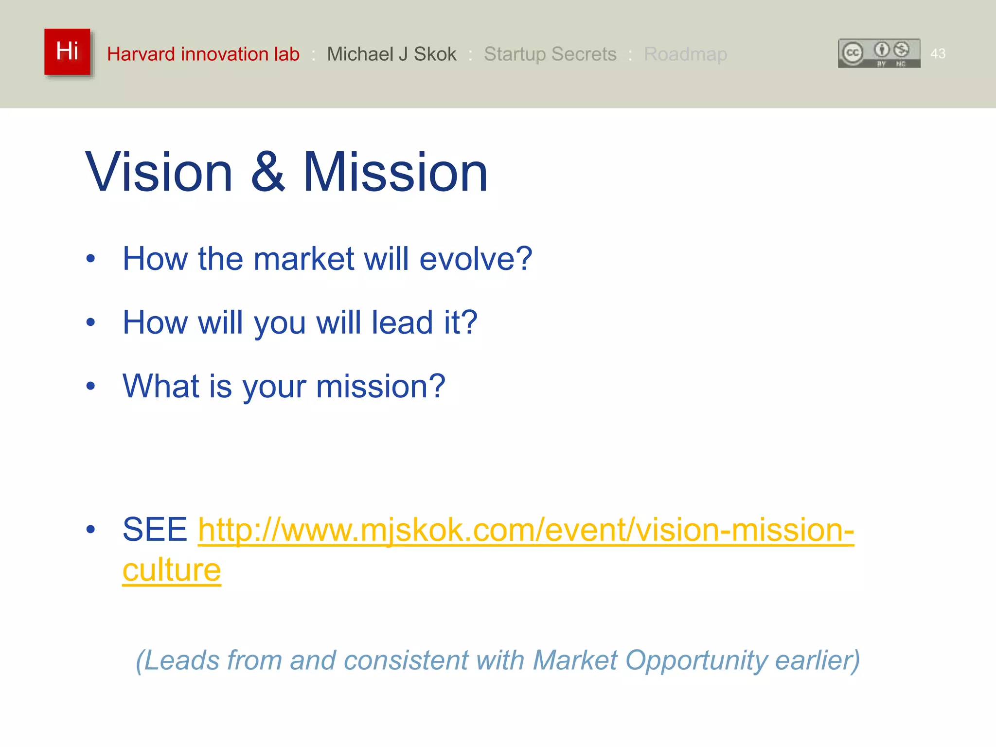 Harvard innovation lab : Michael Hi J Skok : Startup Secrets : Roadmap 
Vision & Mission 
• How the market will evolve? 
• How will you will lead it? 
• What is your mission? 
• SEE http://www.mjskok.com/event/vision-mission-culture 
(Leads from and consistent with Market Opportunity earlier) 
43 
 