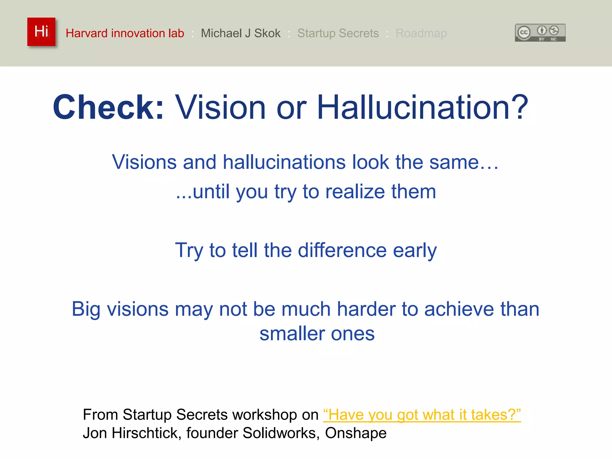 Harvard innovation lab : Michael Hi J Skok : Startup Secrets : Roadmap 
Check: Vision or Hallucination? 
Visions and hallucinations look the same… 
...until you try to realize them 
Try to tell the difference early 
Big visions may not be much harder to achieve than 
smaller ones 
From Startup Secrets workshop on “Have you got what it takes?” 
Jon Hirschtick, founder Solidworks, Onshape 
 