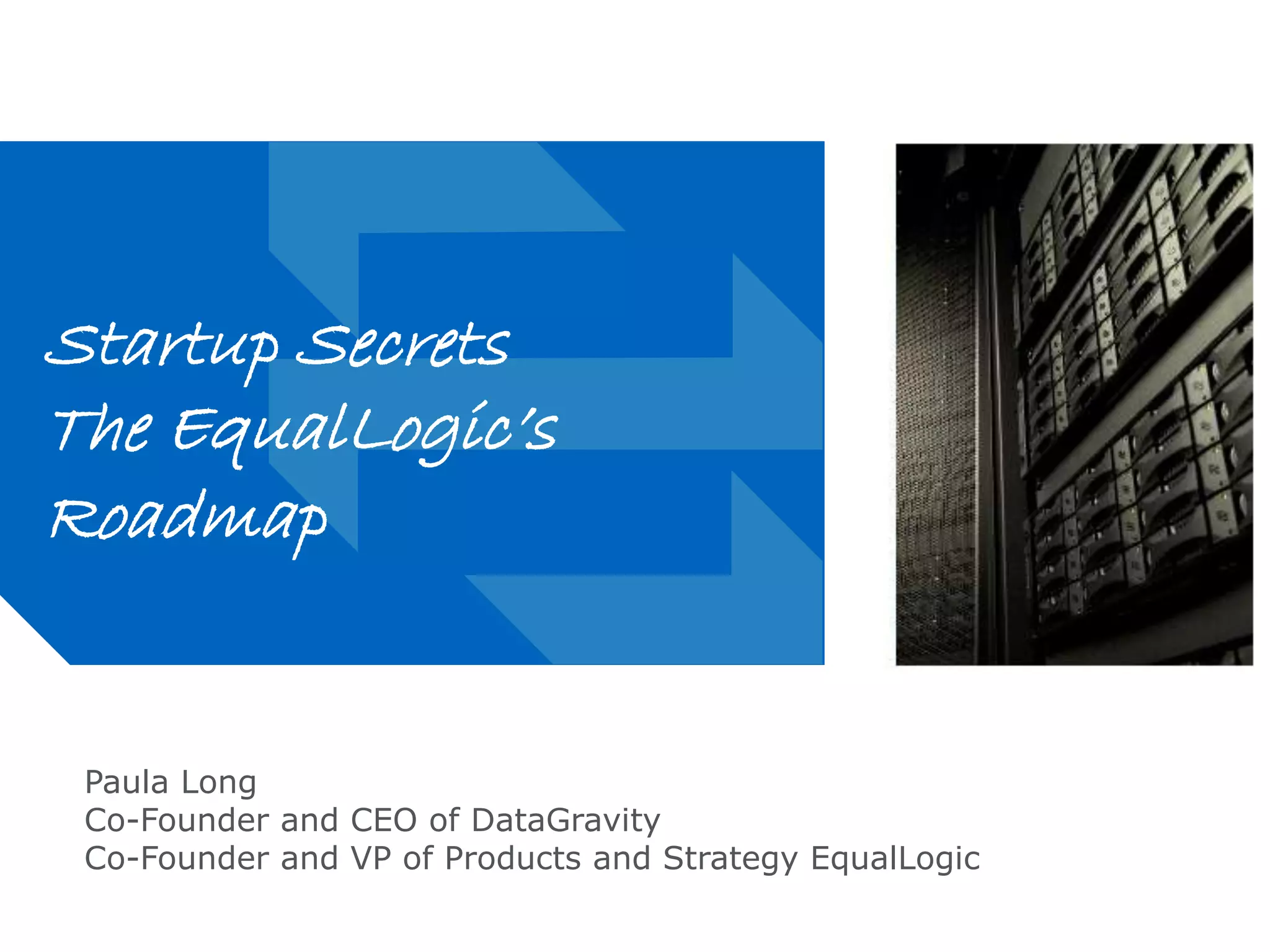 Replacing Grey with a Photo 
on Slides (in Slide Master): 
Insert and place photo, then 
change its “order” by clicking 
“send backward” multiple times 
until notch in lower left corner is 
visible. You will need to delete 
this grey block to view. 
If photo is larger than the 
slide’s live-area, reduce 
the size or crop the photo. Photo 
should bleed off right edge. 
Startup Secrets 
The EqualLogic’s 
Roadmap 
Paula Long 
Co-Founder and CEO of DataGravity 
Co-Founder and VP of Products and Strategy EqualLogic 
 