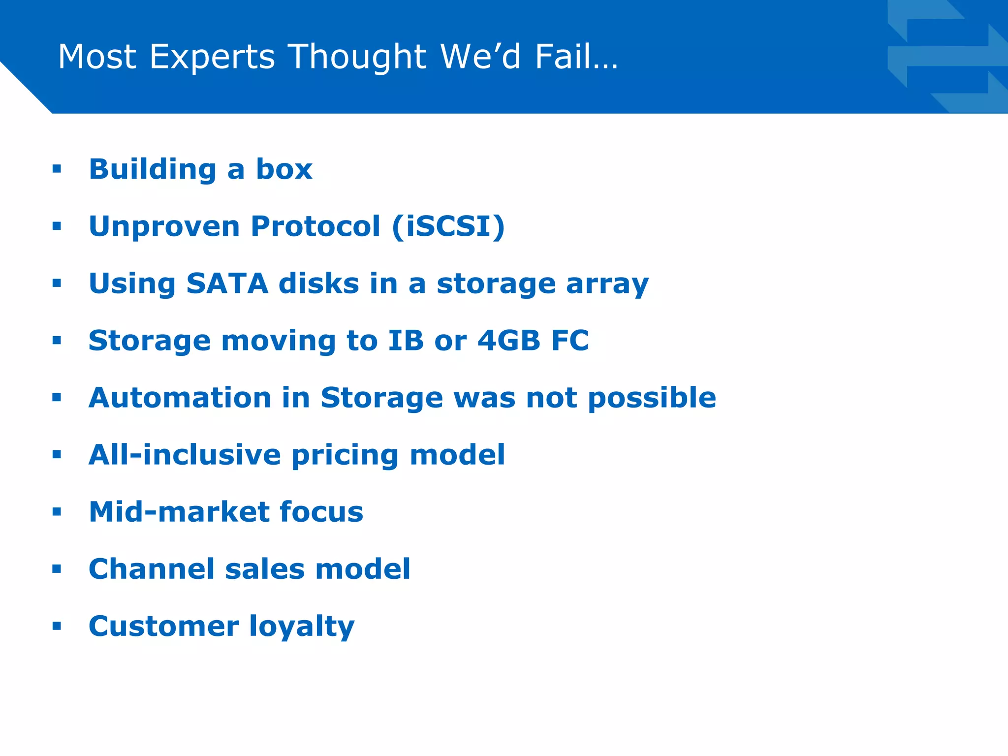 Most Experts Thought We’d Fail… 
 Building a box 
 Unproven Protocol (iSCSI) 
 Using SATA disks in a storage array 
 Storage moving to IB or 4GB FC 
 Automation in Storage was not possible 
 All-inclusive pricing model 
 Mid-market focus 
 Channel sales model 
 Customer loyalty 
 
