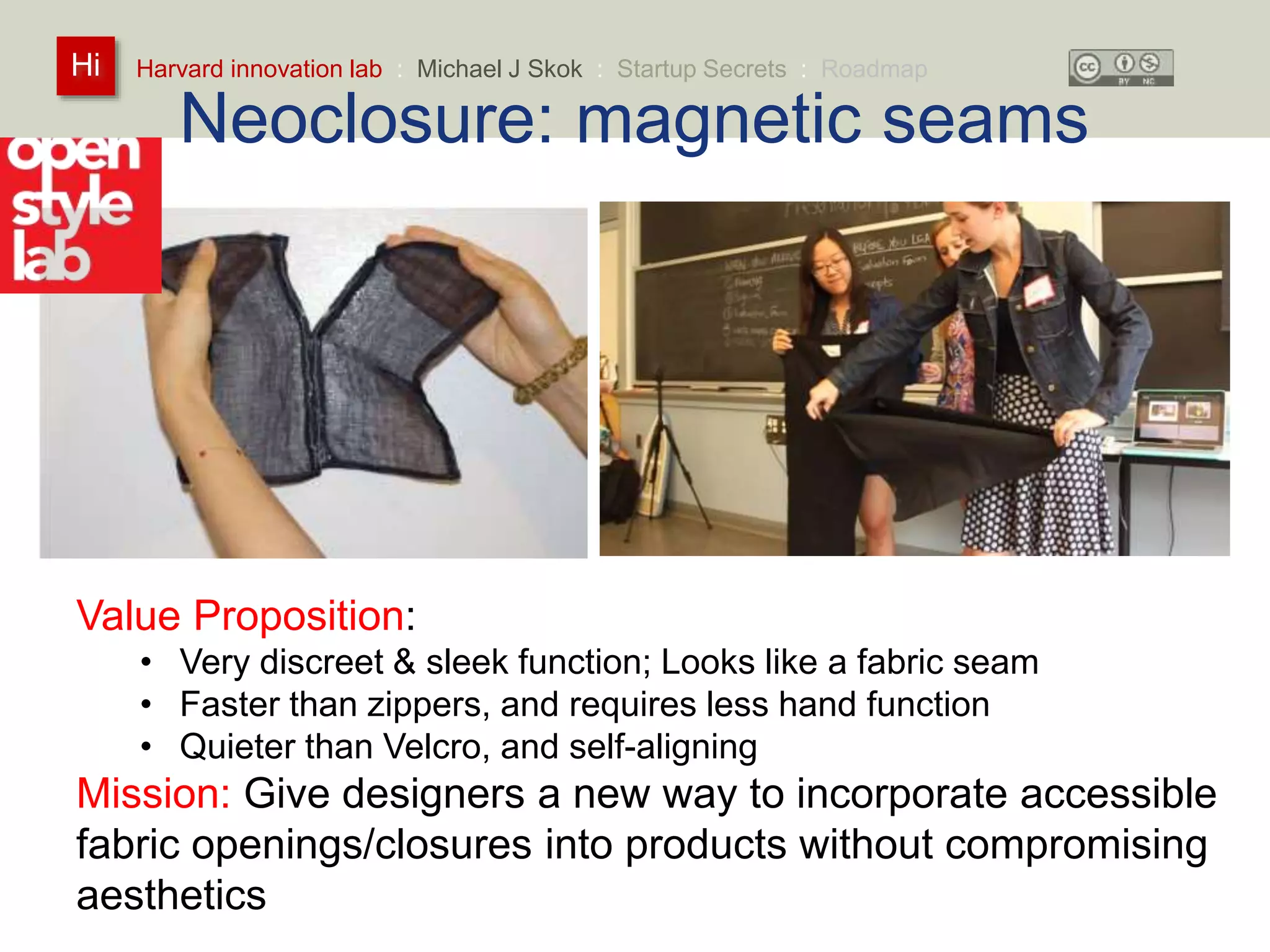 Harvard innovation lab : Michael Hi J Skok : Startup Secrets : Roadmap 
Neoclosure: magnetic seams 
Value Proposition: 
• Very discreet & sleek function; Looks like a fabric seam 
• Faster than zippers, and requires less hand function 
• Quieter than Velcro, and self-aligning 
Mission: Give designers a new way to incorporate accessible 
fabric openings/closures into products without compromising 
aesthetics 
 