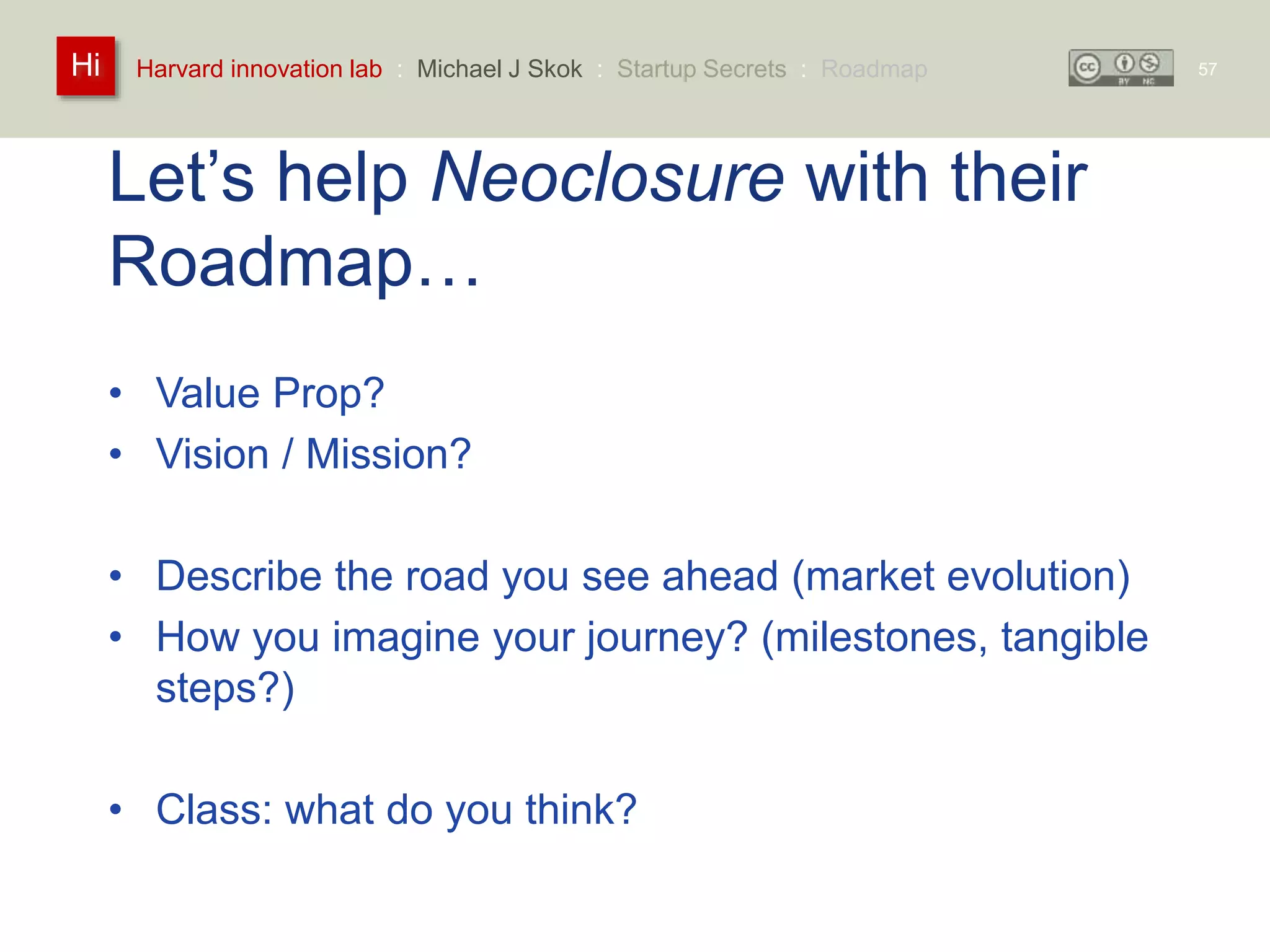 Harvard innovation lab : Michael Hi J Skok : Startup Secrets : Roadmap 
Let’s help Neoclosure with their 
Roadmap… 
• Value Prop? 
• Vision / Mission? 
• Describe the road you see ahead (market evolution) 
• How you imagine your journey? (milestones, tangible 
steps?) 
• Class: what do you think? 
57 
 