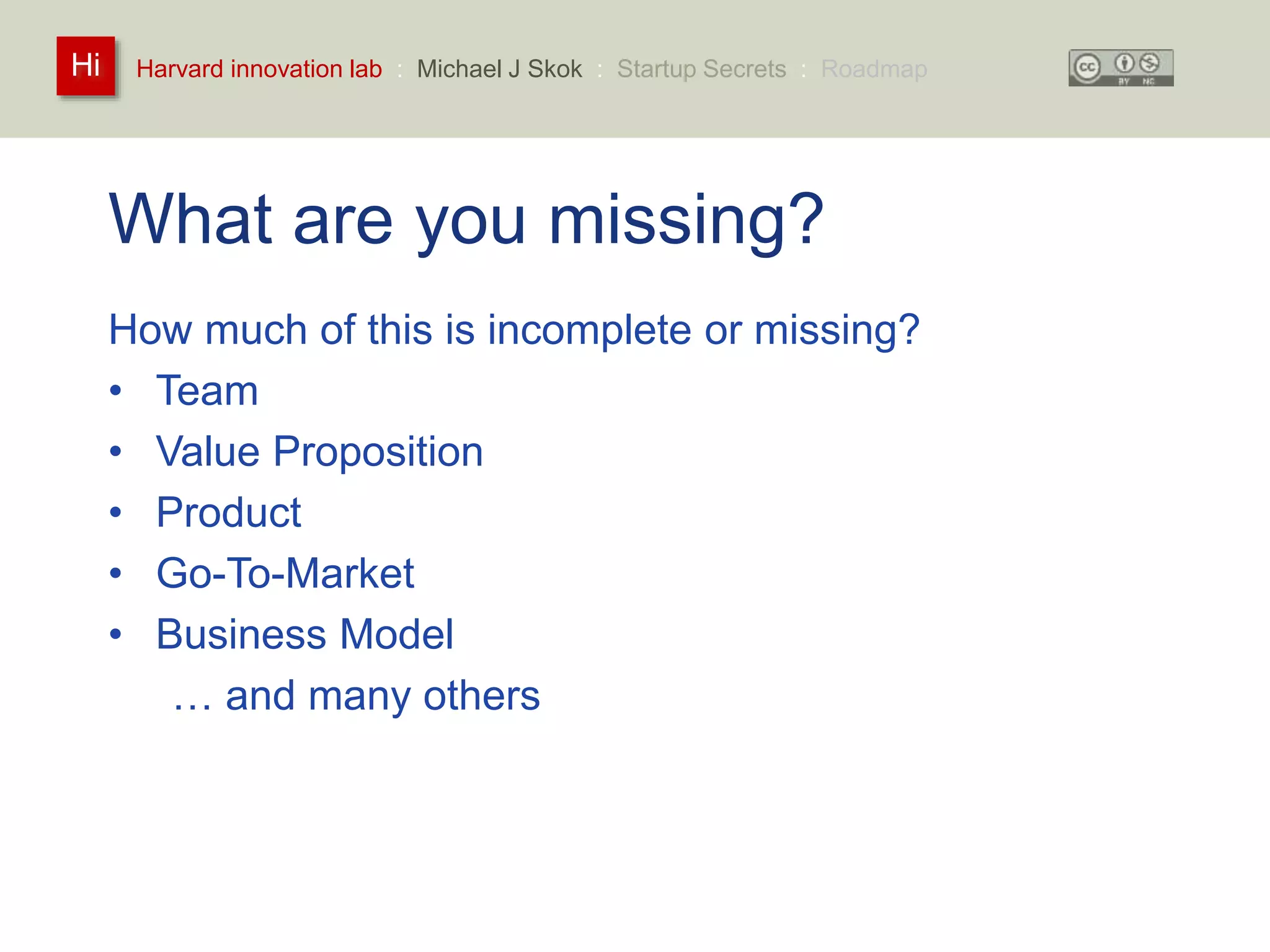 Harvard innovation lab : Michael Hi J Skok : Startup Secrets : Roadmap 
What are you missing? 
How much of this is incomplete or missing? 
• Team 
• Value Proposition 
• Product 
• Go-To-Market 
• Business Model 
… and many others 
 