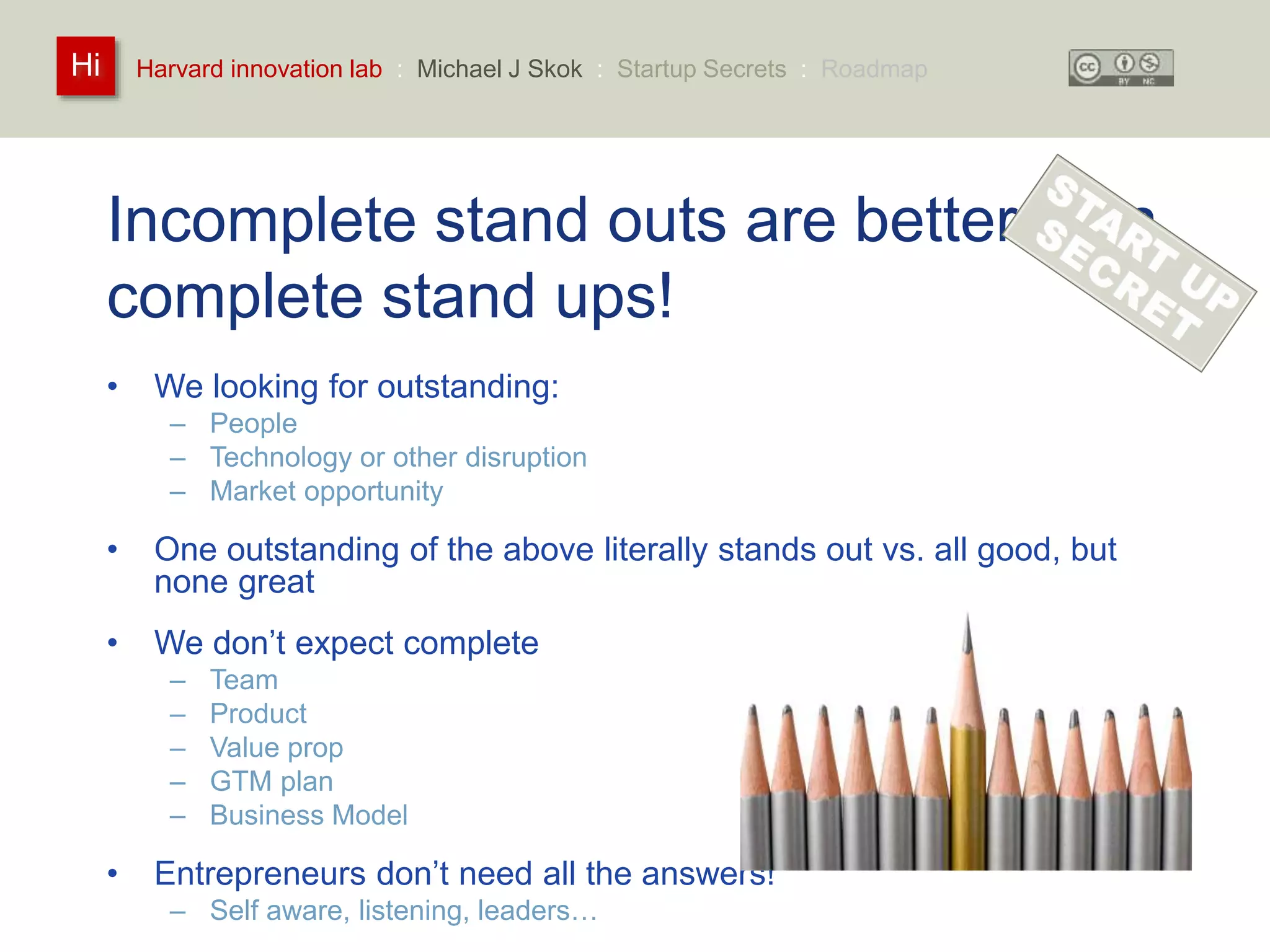 Harvard innovation lab : Michael Hi J Skok : Startup Secrets : Roadmap 
Incomplete stand outs are better than 
complete stand ups! 
• We looking for outstanding: 
– People 
– Technology or other disruption 
– Market opportunity 
• One outstanding of the above literally stands out vs. all good, but 
none great 
• We don’t expect complete 
– Team 
– Product 
– Value prop 
– GTM plan 
– Business Model 
• Entrepreneurs don’t need all the answers! 
– Self aware, listening, leaders… 
 