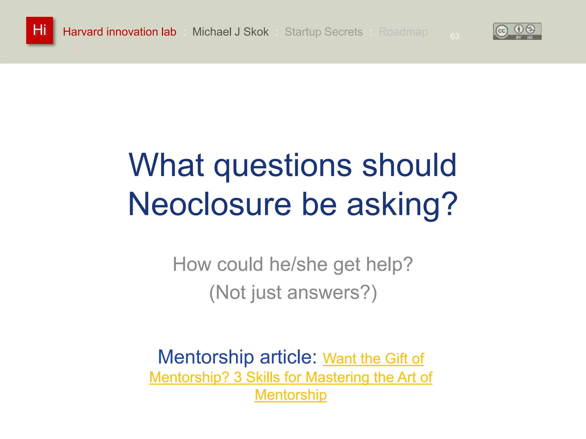 Harvard innovation lab : Michael Hi J Skok : Startup Secrets : Roadmap 
What questions should 
Neoclosure be asking? 
How could he/she get help? 
(Not just answers?) 
63 
Mentorship article: Want the Gift of 
Mentorship? 3 Skills for Mastering the Art of 
Mentorship 
 