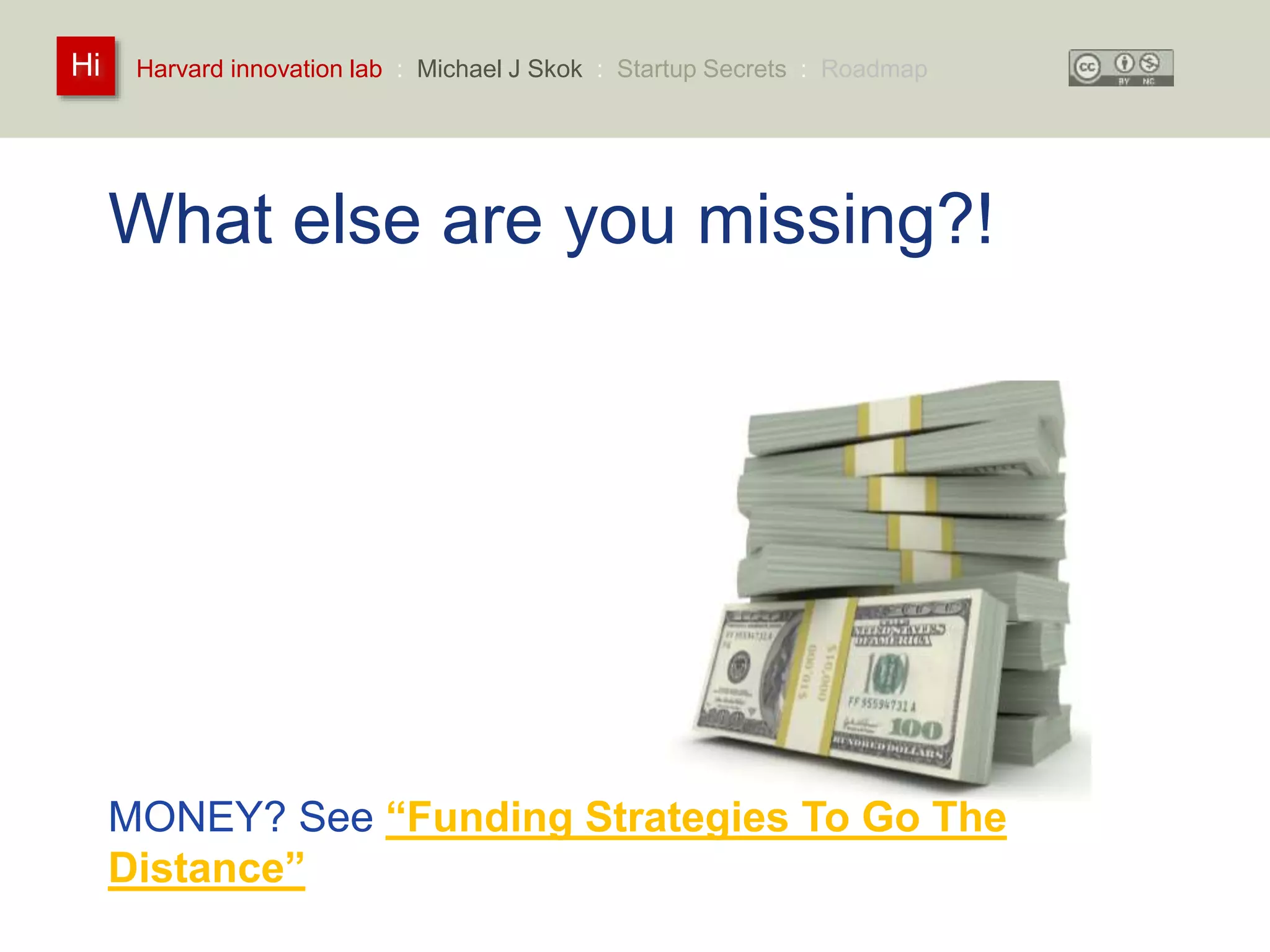 Harvard innovation lab : Michael Hi J Skok : Startup Secrets : Roadmap 
What else are you missing?! 
How much of this is incomplete or missing? 
• Team 
• Value Proposition 
• Product 
• Go-To-Market 
• Business Model 
… and many others 
MONEY? See “Funding Strategies To Go The 
Distance” 
 