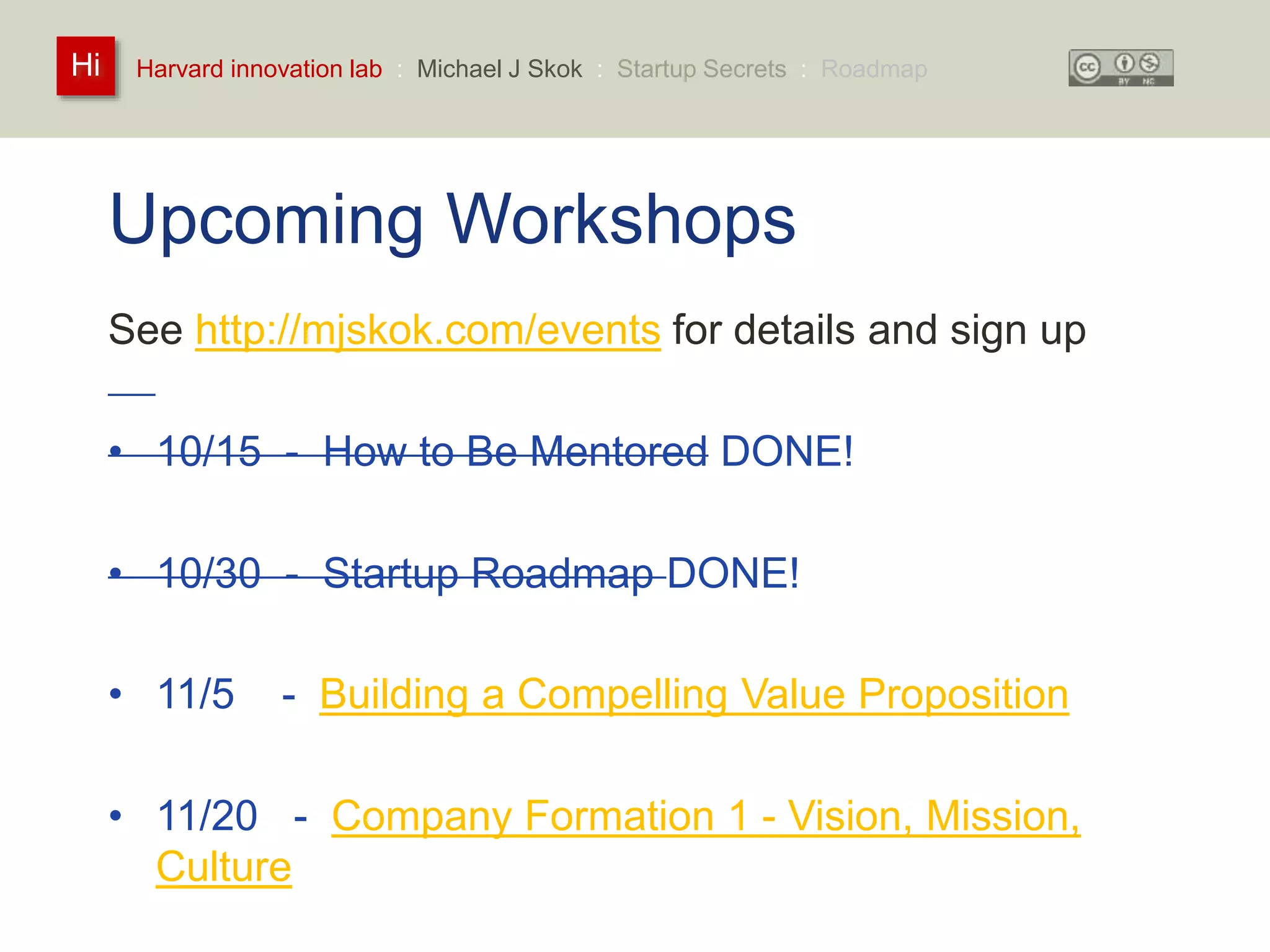 Harvard innovation lab : Michael Hi J Skok : Startup Secrets : Roadmap 
Upcoming Workshops 
See http://mjskok.com/events for details and sign up 
• 10/15 - How to Be Mentored DONE! 
• 10/30 - Startup Roadmap DONE! 
• 11/5 - Building a Compelling Value Proposition 
• 11/20 - Company Formation 1 - Vision, Mission, 
Culture 
 