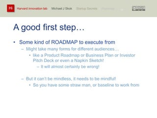 Harvard innovation lab : Michael Hi J Skok : Startup Secrets : Roadmap 
A good first step… 
• Some kind of ROADMAP to execute from 
– Might take many forms for different audiences… 
11 
• like a Product Roadmap or Business Plan or Investor 
Pitch Deck or even a Napkin Sketch! 
– It will almost certainly be wrong! 
– But it can’t be mindless, it needs to be mindful! 
• So you have some straw man, or baseline to work from 
 