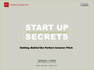 Harvard innovation lab : Michael J Skok : Startup Secrets : Roadmap 
START UP 
An insider’s guide to unfair competitive advantage 
SECRETS 
MICHAEL J SKOK 
Hi Harvard innovation lab 
Getting Behind the Perfect Investor Pitch 
North Bridge Venture Partners 
twitter: @mjskok mjskok.com 
 