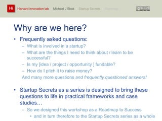 Harvard innovation lab : Michael Hi J Skok : Startup Secrets : Roadmap 
Why are we here? 
• Frequently asked questions: 
– What is involved in a startup? 
– What are the things I need to think about / learn to be 
successful? 
– Is my [idea / project / opportunity ] fundable? 
– How do I pitch it to raise money? 
And many more questions and frequently questioned answers! 
• Startup Secrets as a series is designed to bring these 
questions to life in practical frameworks and case 
studies… 
– So we designed this workshop as a Roadmap to Success 
• and in turn therefore to the Startup Secrets series as a whole 
 