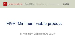 Harvard innovation lab : Michael Hi J Skok : Startup Secrets : Roadmap 
MVP: Minimum viable product 
or Minimum Viable PROBLEM? 
25 
 