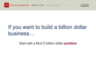 Harvard innovation lab : Michael Hi J Skok : Startup Secrets : Roadmap 
If you want to build a billion dollar 
business… 
Start with a MULTI billion dollar problem 
 