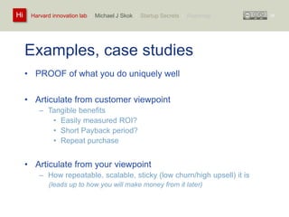 Harvard innovation lab : Michael Hi J Skok : Startup Secrets : Roadmap 
Examples, case studies 
• PROOF of what you do uniquely well 
• Articulate from customer viewpoint 
– Tangible benefits 
• Easily measured ROI? 
• Short Payback period? 
• Repeat purchase 
• Articulate from your viewpoint 
– How repeatable, scalable, sticky (low churn/high upsell) it is 
(leads up to how you will make money from it later) 
34 
 