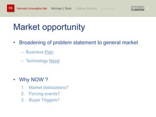 Harvard innovation lab : Michael Hi J Skok : Startup Secrets : Roadmap 
Market opportunity 
• Broadening of problem statement to general market 
– Business Pain 
– Technology Need 
• Why NOW ? 
1. Market dislocations? 
2. Forcing events? 
3. Buyer Triggers? 
38 
 