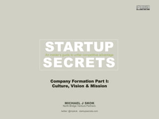 Harvard innovation lab : Michael Hi J Skok : Startup Secrets : Roadmap 
STARTUP 
An insider’s guide to unfair competitive advantage 
SECRETS 
Company Formation Part I: 
Culture, Vision & Mission 
MICHAEL J SKOK 
North Bridge Venture Partners 
twitter: @mjskok startupsecrets.com 
 