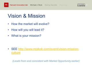 Harvard innovation lab : Michael Hi J Skok : Startup Secrets : Roadmap 
Vision & Mission 
• How the market will evolve? 
• How will you will lead it? 
• What is your mission? 
• SEE http://www.mjskok.com/event/vision-mission-culture 
(Leads from and consistent with Market Opportunity earlier) 
43 
 