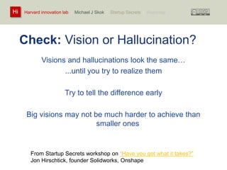 Harvard innovation lab : Michael Hi J Skok : Startup Secrets : Roadmap 
Check: Vision or Hallucination? 
Visions and hallucinations look the same… 
...until you try to realize them 
Try to tell the difference early 
Big visions may not be much harder to achieve than 
smaller ones 
From Startup Secrets workshop on “Have you got what it takes?” 
Jon Hirschtick, founder Solidworks, Onshape 
 