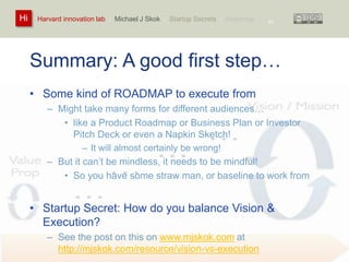 Harvard innovation lab : Michael Hi J Skok : Startup Secrets : Roadmap 
Summary: A good first step… 
• Some kind of ROADMAP to execute from 
– Might take many forms for different audiences… 
• like a Product Roadmap or Business Plan or Investor 
Pitch Deck or even a Napkin Sketch! 
– It will almost certainly be wrong! 
– But it can’t be mindless, it needs to be mindful! 
• So you have some straw man, or baseline to work from 
• Startup Secret: How do you balance Vision & 
Execution? 
– See the post on this on www.mjskok.com at 
http://mjskok.com/resource/vision-vs-execution 
45 
 