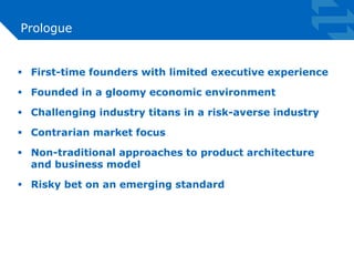 Prologue 
 First-time founders with limited executive experience 
 Founded in a gloomy economic environment 
 Challenging industry titans in a risk-averse industry 
 Contrarian market focus 
 Non-traditional approaches to product architecture 
and business model 
 Risky bet on an emerging standard 
 