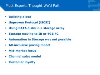 Most Experts Thought We’d Fail… 
 Building a box 
 Unproven Protocol (iSCSI) 
 Using SATA disks in a storage array 
 Storage moving to IB or 4GB FC 
 Automation in Storage was not possible 
 All-inclusive pricing model 
 Mid-market focus 
 Channel sales model 
 Customer loyalty 
 