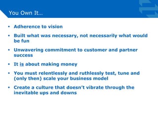 You Own It… 
 Adherence to vision 
 Built what was necessary, not necessarily what would 
be fun 
 Unwavering commitment to customer and partner 
success 
 It is about making money 
 You must relentlessly and ruthlessly test, tune and 
(only then) scale your business model 
 Create a culture that doesn’t vibrate through the 
inevitable ups and downs 
 