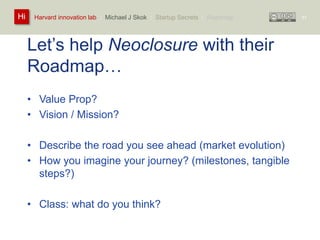 Harvard innovation lab : Michael Hi J Skok : Startup Secrets : Roadmap 
Let’s help Neoclosure with their 
Roadmap… 
• Value Prop? 
• Vision / Mission? 
• Describe the road you see ahead (market evolution) 
• How you imagine your journey? (milestones, tangible 
steps?) 
• Class: what do you think? 
57 
 
