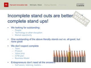 Harvard innovation lab : Michael Hi J Skok : Startup Secrets : Roadmap 
Incomplete stand outs are better than 
complete stand ups! 
• We looking for outstanding: 
– People 
– Technology or other disruption 
– Market opportunity 
• One outstanding of the above literally stands out vs. all good, but 
none great 
• We don’t expect complete 
– Team 
– Product 
– Value prop 
– GTM plan 
– Business Model 
• Entrepreneurs don’t need all the answers! 
– Self aware, listening, leaders… 
 